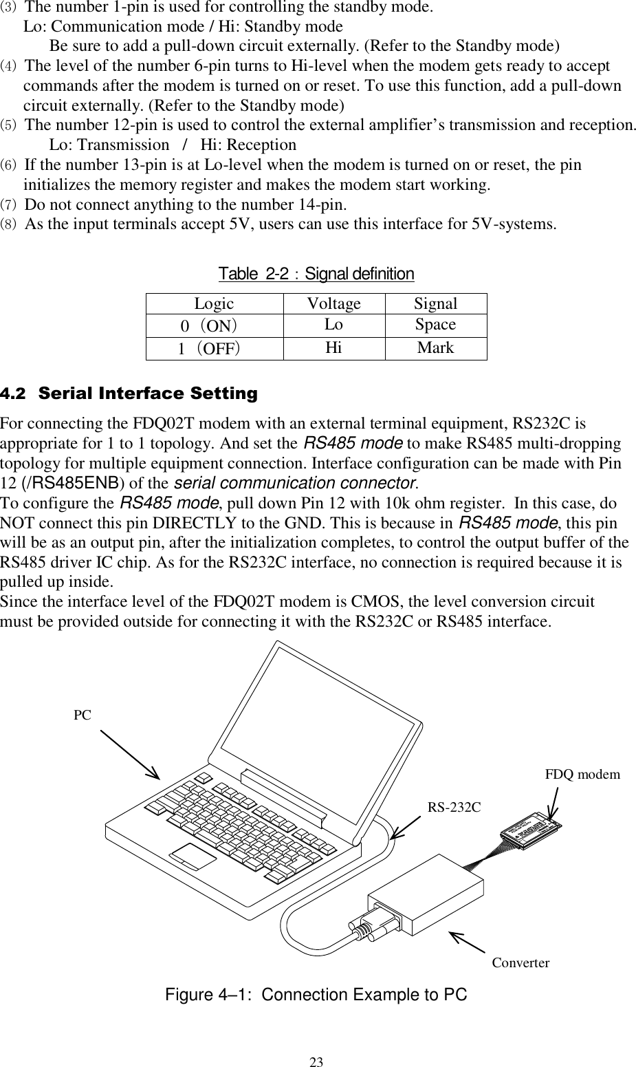  23 (3) The number 1-pin is used for controlling the standby mode.  Lo: Communication mode / Hi: Standby mode Be sure to add a pull-down circuit externally. (Refer to the Standby mode) (4) The level of the number 6-pin turns to Hi-level when the modem gets ready to accept commands after the modem is turned on or reset. To use this function, add a pull-down circuit externally. (Refer to the Standby mode) (5) The number 12-pin is used to control the external amplifier’s transmission and reception. Lo: Transmission   /   Hi: Reception (6) If the number 13-pin is at Lo-level when the modem is turned on or reset, the pin initializes the memory register and makes the modem start working. (7) Do not connect anything to the number 14-pin. (8) As the input terminals accept 5V, users can use this interface for 5V-systems.  Table  2-2：Signal definition Logic Voltage Signal  0（ON） Lo Space  1（OFF） Hi Mark  4.2  Serial Interface Setting For connecting the FDQ02T modem with an external terminal equipment, RS232C is appropriate for 1 to 1 topology. And set the RS485 mode to make RS485 multi-dropping topology for multiple equipment connection. Interface configuration can be made with Pin 12 (/RS485ENB) of the serial communication connector. To configure the RS485 mode, pull down Pin 12 with 10k ohm register.  In this case, do NOT connect this pin DIRECTLY to the GND. This is because in RS485 mode, this pin will be as an output pin, after the initialization completes, to control the output buffer of the RS485 driver IC chip. As for the RS232C interface, no connection is required because it is pulled up inside. Since the interface level of the FDQ02T modem is CMOS, the level conversion circuit must be provided outside for connecting it with the RS232C or RS485 interface.                   Figure 4–1:  Connection Example to PC Converter PC  RS-232C FDQ modem 