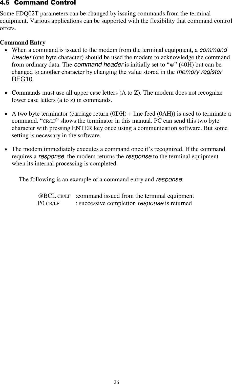  26 4.5  Command Control Some FDQ02T parameters can be changed by issuing commands from the terminal equipment. Various applications can be supported with the flexibility that command control offers.  Command Entry  When a command is issued to the modem from the terminal equipment, a command header (one byte character) should be used the modem to acknowledge the command from ordinary data. The command header is initially set to “@” (40H) but can be changed to another character by changing the value stored in the memory register REG10.  Commands must use all upper case letters (A to Z). The modem does not recognize lower case letters (a to z) in commands.  A two byte terminator (carriage return (0DH) + line feed (0AH)) is used to terminate a command. “CR/LF” shows the terminator in this manual. PC can send this two byte character with pressing ENTER key once using a communication software. But some setting is necessary in the software.  The modem immediately executes a command once it’s recognized. If the command requires a response, the modem returns the response to the terminal equipment when its internal processing is completed. The following is an example of a command entry and response:    @BCL CR/LF   :command issued from the terminal equipment   P0 CR/LF    : successive completion response is returned 