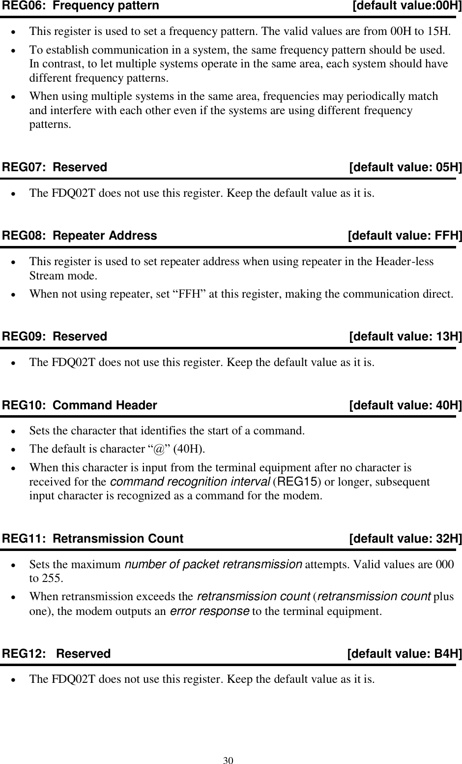  30 REG06:  Frequency pattern  [default value:00H]  This register is used to set a frequency pattern. The valid values are from 00H to 15H.  To establish communication in a system, the same frequency pattern should be used. In contrast, to let multiple systems operate in the same area, each system should have different frequency patterns.  When using multiple systems in the same area, frequencies may periodically match and interfere with each other even if the systems are using different frequency patterns. REG07:  Reserved  [default value: 05H]  The FDQ02T does not use this register. Keep the default value as it is. REG08:  Repeater Address  [default value: FFH]  This register is used to set repeater address when using repeater in the Header-less Stream mode.  When not using repeater, set “FFH” at this register, making the communication direct. REG09:  Reserved   [default value: 13H]  The FDQ02T does not use this register. Keep the default value as it is. REG10:  Command Header  [default value: 40H]  Sets the character that identifies the start of a command.  The default is character “@” (40H).  When this character is input from the terminal equipment after no character is received for the command recognition interval (REG15) or longer, subsequent input character is recognized as a command for the modem. REG11:  Retransmission Count  [default value: 32H]  Sets the maximum number of packet retransmission attempts. Valid values are 000 to 255.  When retransmission exceeds the retransmission count (retransmission count plus one), the modem outputs an error response to the terminal equipment. REG12:   Reserved   [default value: B4H]  The FDQ02T does not use this register. Keep the default value as it is. 