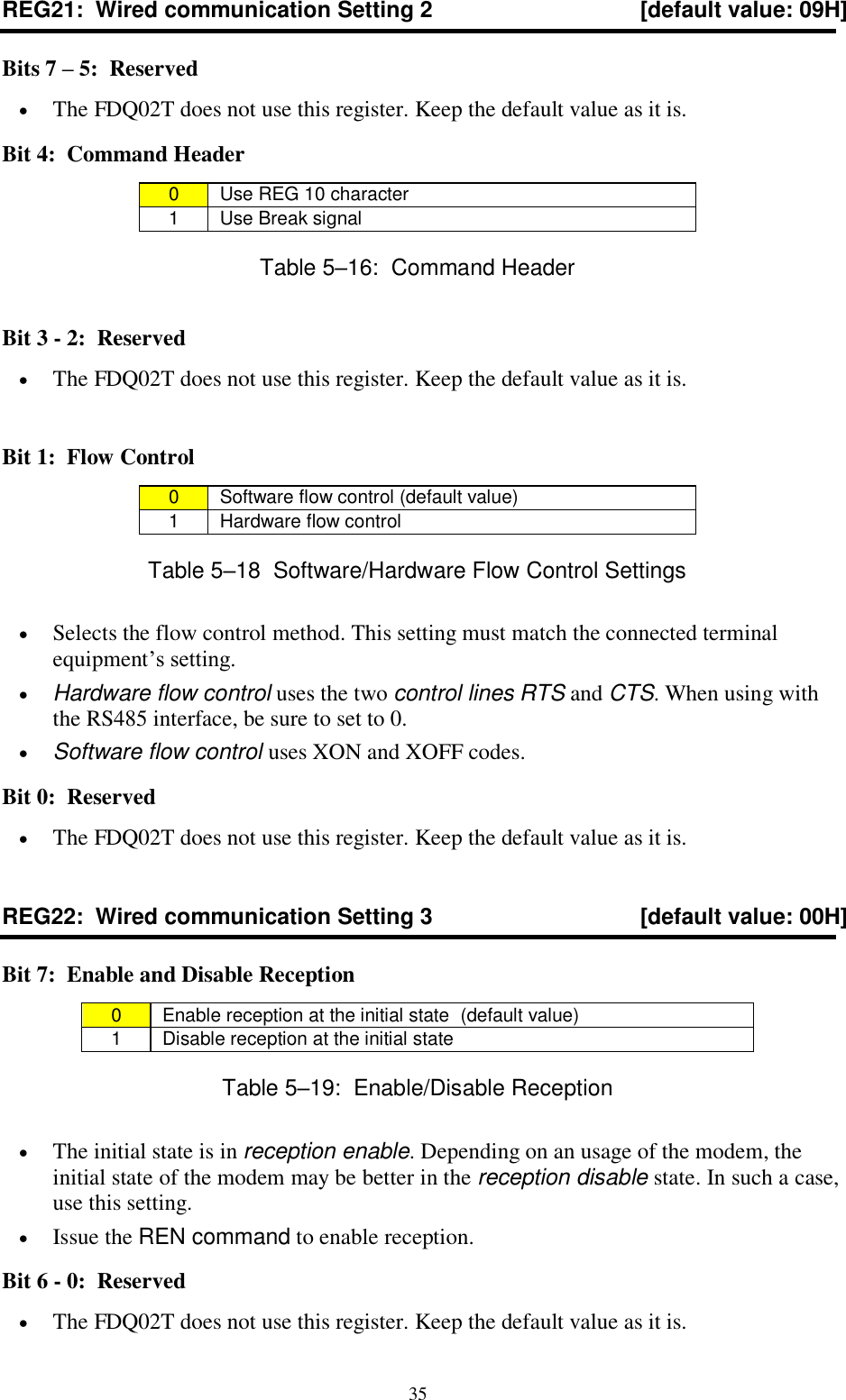  35 REG21:  Wired communication Setting 2  [default value: 09H] Bits 7 – 5:  Reserved  The FDQ02T does not use this register. Keep the default value as it is. Bit 4:  Command Header 0  Use REG 10 character 1  Use Break signal Table 5–16:  Command Header Bit 3 - 2:  Reserved   The FDQ02T does not use this register. Keep the default value as it is.  Bit 1:  Flow Control 0  Software flow control (default value) 1  Hardware flow control Table 5–18  Software/Hardware Flow Control Settings  Selects the flow control method. This setting must match the connected terminal equipment’s setting.  Hardware flow control uses the two control lines RTS and CTS. When using with the RS485 interface, be sure to set to 0.  Software flow control uses XON and XOFF codes. Bit 0:  Reserved   The FDQ02T does not use this register. Keep the default value as it is. REG22:  Wired communication Setting 3  [default value: 00H] Bit 7:  Enable and Disable Reception 0  Enable reception at the initial state  (default value) 1  Disable reception at the initial state  Table 5–19:  Enable/Disable Reception  The initial state is in reception enable. Depending on an usage of the modem, the initial state of the modem may be better in the reception disable state. In such a case, use this setting.  Issue the REN command to enable reception. Bit 6 - 0:  Reserved  The FDQ02T does not use this register. Keep the default value as it is. 