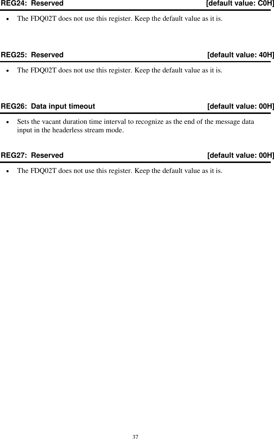  37 REG24:  Reserved  [default value: C0H]  The FDQ02T does not use this register. Keep the default value as it is.  REG25:  Reserved  [default value: 40H]  The FDQ02T does not use this register. Keep the default value as it is.  REG26:  Data input timeout  [default value: 00H]  Sets the vacant duration time interval to recognize as the end of the message data input in the headerless stream mode. REG27:  Reserved  [default value: 00H]  The FDQ02T does not use this register. Keep the default value as it is.   