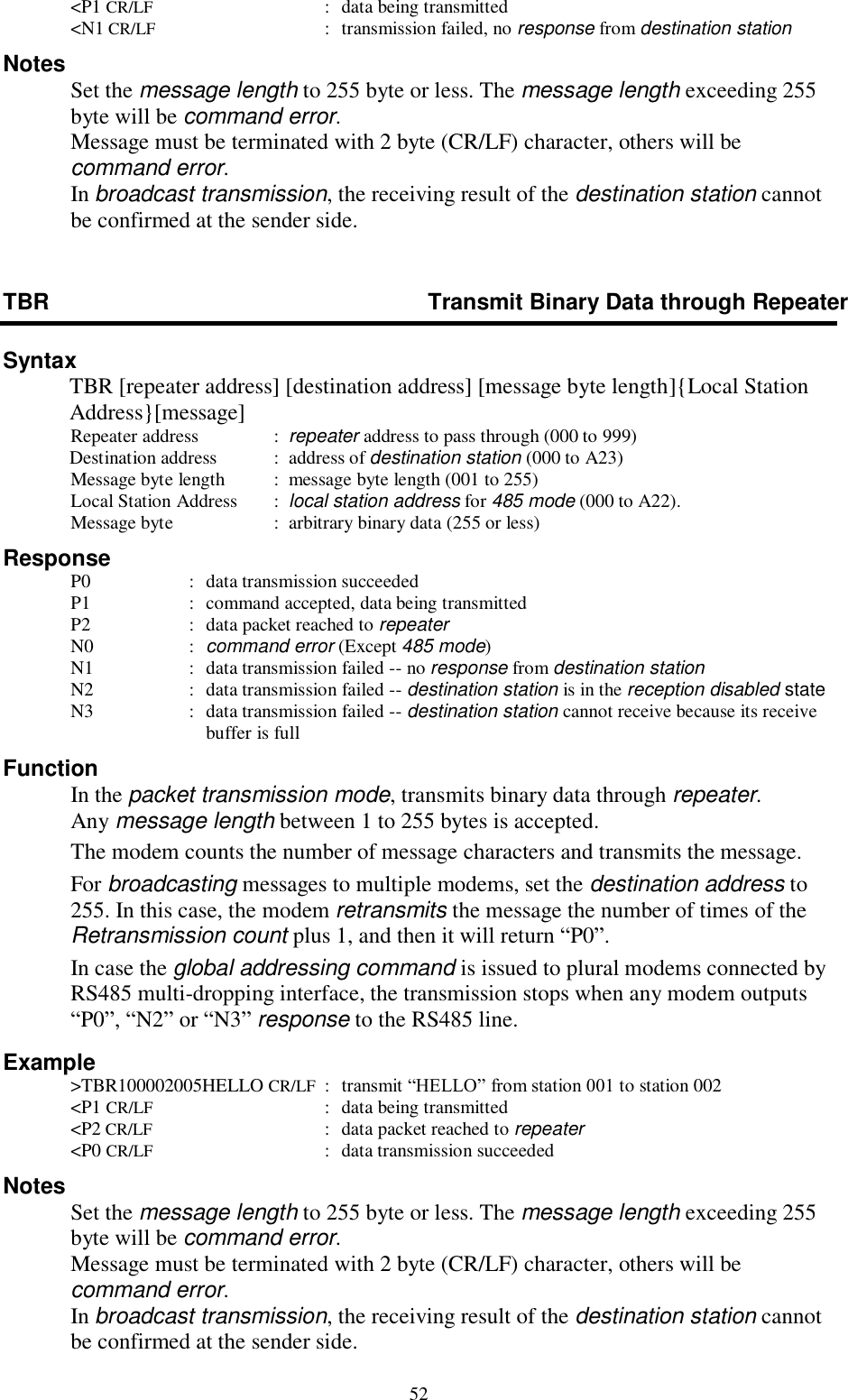  52   &lt;P1 CR/LF  :  data being transmitted   &lt;N1 CR/LF  :  transmission failed, no response from destination station Notes   Set the message length to 255 byte or less. The message length exceeding 255 byte will be command error. Message must be terminated with 2 byte (CR/LF) character, others will be command error. In broadcast transmission, the receiving result of the destination station cannot be confirmed at the sender side. TBR  Transmit Binary Data through Repeater Syntax   TBR [repeater address] [destination address] [message byte length]{Local Station Address}[message]  Repeater address   :  repeater address to pass through (000 to 999) Destination address   :  address of destination station (000 to A23)   Message byte length  :  message byte length (001 to 255)   Local Station Address     :  local station address for 485 mode (000 to A22).   Message byte    :  arbitrary binary data (255 or less) Response  P0  :  data transmission succeeded  P1  :  command accepted, data being transmitted  P2  :  data packet reached to repeater  N0  :  command error (Except 485 mode)  N1  :  data transmission failed -- no response from destination station  N2  :  data transmission failed -- destination station is in the reception disabled state  N3  :  data transmission failed -- destination station cannot receive because its receive buffer is full Function   In the packet transmission mode, transmits binary data through repeater. Any message length between 1 to 255 bytes is accepted.   The modem counts the number of message characters and transmits the message.   For broadcasting messages to multiple modems, set the destination address to 255. In this case, the modem retransmits the message the number of times of the Retransmission count plus 1, and then it will return “P0”.   In case the global addressing command is issued to plural modems connected by RS485 multi-dropping interface, the transmission stops when any modem outputs “P0”, “N2” or “N3” response to the RS485 line. Example   &gt;TBR100002005HELLO CR/LF  :  transmit “HELLO” from station 001 to station 002   &lt;P1 CR/LF  :  data being transmitted   &lt;P2 CR/LF  :  data packet reached to repeater   &lt;P0 CR/LF  :  data transmission succeeded   Notes   Set the message length to 255 byte or less. The message length exceeding 255 byte will be command error. Message must be terminated with 2 byte (CR/LF) character, others will be command error. In broadcast transmission, the receiving result of the destination station cannot be confirmed at the sender side. 