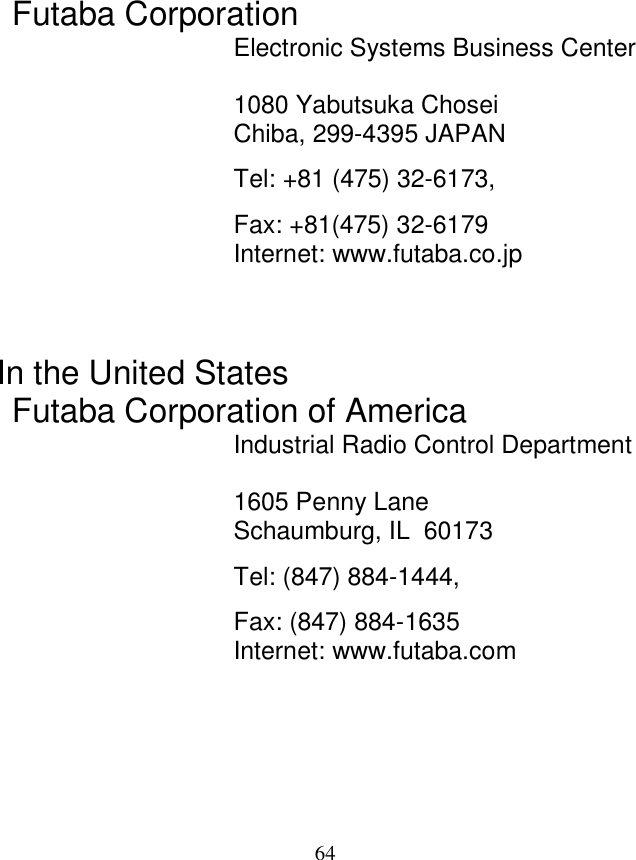   64                   Futaba Corporation Electronic Systems Business Center  1080 Yabutsuka Chosei Chiba, 299-4395 JAPAN Tel: +81 (475) 32-6173, Fax: +81(475) 32-6179 Internet: www.futaba.co.jp    In the United States Futaba Corporation of America Industrial Radio Control Department  1605 Penny Lane Schaumburg, IL  60173 Tel: (847) 884-1444,  Fax: (847) 884-1635 Internet: www.futaba.com    