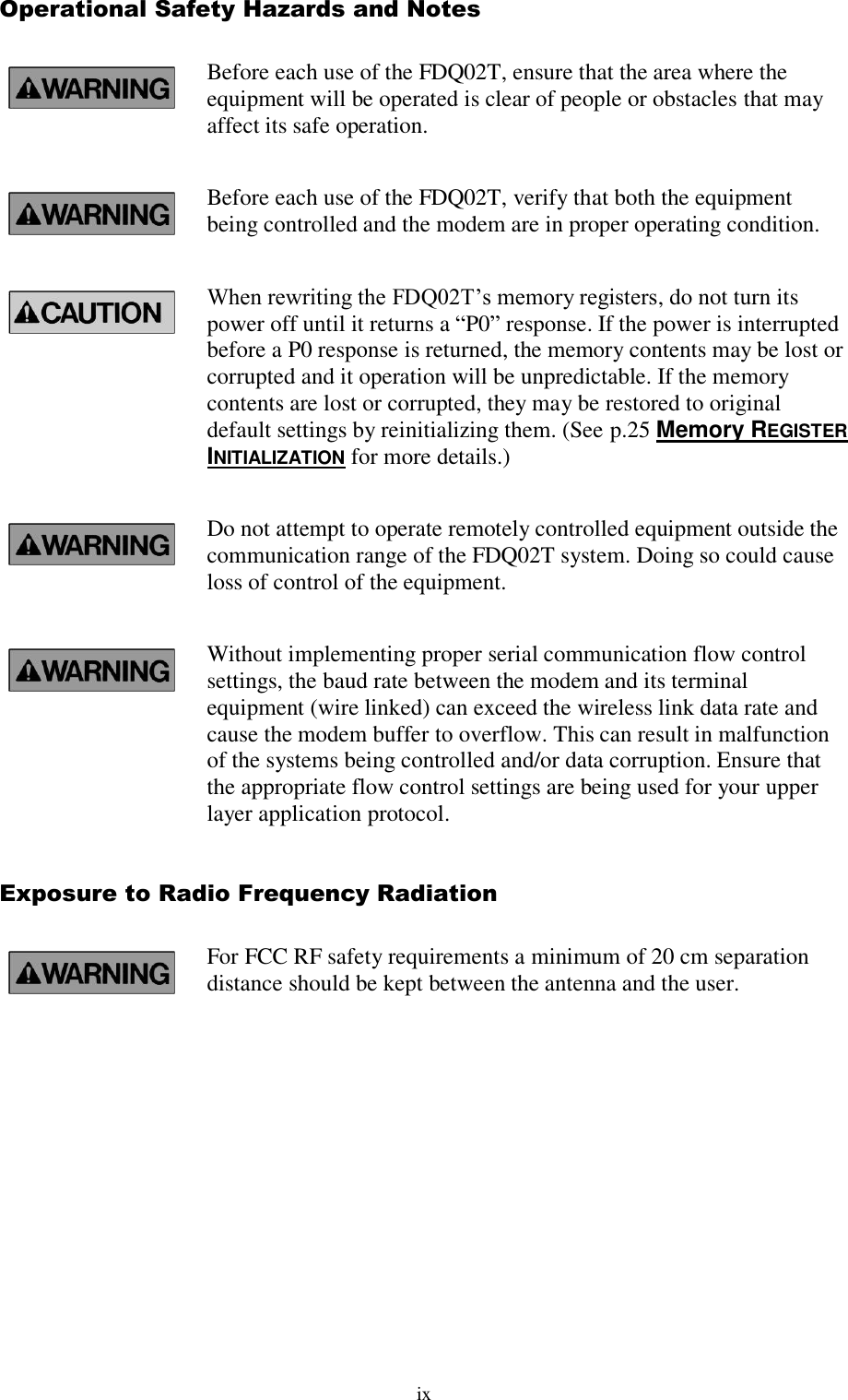 ix Operational Safety Hazards and Notes Before each use of the FDQ02T, ensure that the area where the equipment will be operated is clear of people or obstacles that may affect its safe operation. Before each use of the FDQ02T, verify that both the equipment being controlled and the modem are in proper operating condition. When rewriting the FDQ02T’s memory registers, do not turn its power off until it returns a “P0” response. If the power is interrupted before a P0 response is returned, the memory contents may be lost or corrupted and it operation will be unpredictable. If the memory contents are lost or corrupted, they may be restored to original default settings by reinitializing them. (See p.25 Memory REGISTER INITIALIZATION for more details.) Do not attempt to operate remotely controlled equipment outside the communication range of the FDQ02T system. Doing so could cause loss of control of the equipment. Without implementing proper serial communication flow control settings, the baud rate between the modem and its terminal equipment (wire linked) can exceed the wireless link data rate and cause the modem buffer to overflow. This can result in malfunction of the systems being controlled and/or data corruption. Ensure that the appropriate flow control settings are being used for your upper layer application protocol. Exposure to Radio Frequency Radiation For FCC RF safety requirements a minimum of 20 cm separation distance should be kept between the antenna and the user.  