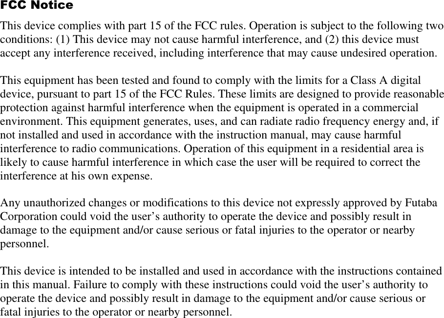  FCC Notice This device complies with part 15 of the FCC rules. Operation is subject to the following two conditions: (1) This device may not cause harmful interference, and (2) this device must accept any interference received, including interference that may cause undesired operation.  This equipment has been tested and found to comply with the limits for a Class A digital device, pursuant to part 15 of the FCC Rules. These limits are designed to provide reasonable protection against harmful interference when the equipment is operated in a commercial environment. This equipment generates, uses, and can radiate radio frequency energy and, if not installed and used in accordance with the instruction manual, may cause harmful interference to radio communications. Operation of this equipment in a residential area is likely to cause harmful interference in which case the user will be required to correct the interference at his own expense.  Any unauthorized changes or modifications to this device not expressly approved by Futaba Corporation could void the user’s authority to operate the device and possibly result in damage to the equipment and/or cause serious or fatal injuries to the operator or nearby personnel.  This device is intended to be installed and used in accordance with the instructions contained in this manual. Failure to comply with these instructions could void the user’s authority to operate the device and possibly result in damage to the equipment and/or cause serious or fatal injuries to the operator or nearby personnel.  