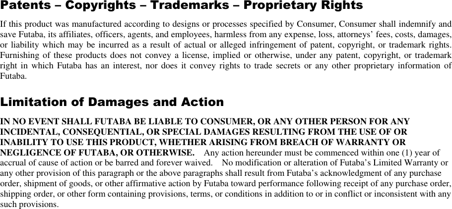 Patents – Copyrights – Trademarks – Proprietary Rights If this product was manufactured according to designs or processes specified by Consumer, Consumer shall indemnify and save Futaba, its affiliates, officers, agents, and employees, harmless from any expense, loss, attorneys’ fees, costs, damages, or liability which may be incurred as a result of actual or alleged infringement of patent, copyright, or trademark rights.   Furnishing of these products does not convey a license, implied  or otherwise, under any patent, copyright, or trademark right  in  which Futaba  has an interest,  nor does it  convey rights  to  trade secrets  or  any other  proprietary information  of Futaba. Limitation of Damages and Action IN NO EVENT SHALL FUTABA BE LIABLE TO CONSUMER, OR ANY OTHER PERSON FOR ANY INCIDENTAL, CONSEQUENTIAL, OR SPECIAL DAMAGES RESULTING FROM THE USE OF OR INABILITY TO USE THIS PRODUCT, WHETHER ARISING FROM BREACH OF WARRANTY OR NEGLIGENCE OF FUTABA, OR OTHERWISE.    Any action hereunder must be commenced within one (1) year of accrual of cause of action or be barred and forever waived.    No modification or alteration of Futaba’s Limited Warranty or any other provision of this paragraph or the above paragraphs shall result from Futaba’s acknowledgment of any purchase order, shipment of goods, or other affirmative action by Futaba toward performance following receipt of any purchase order, shipping order, or other form containing provisions, terms, or conditions in addition to or in conflict or inconsistent with any such provisions.