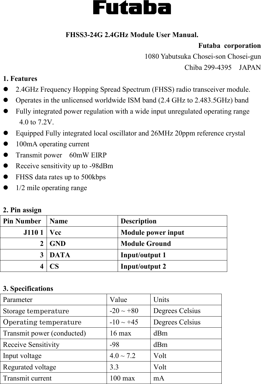   FHSS3-24G 2.4GHz Module User Manual. Futaba  corporation 1080 Yabutsuka Chosei-son Chosei-gun   Chiba 299-4395    JAPAN 1. Features  2.4GHz Frequency Hopping Spread Spectrum (FHSS) radio transceiver module.  Operates in the unlicensed worldwide ISM band (2.4 GHz to 2.483.5GHz) band  Fully integrated power regulation with a wide input unregulated operating range 4.0 to 7.2V.  Equipped Fully integrated local oscillator and 26MHz 20ppm reference crystal  100mA operating current  Transmit power    60mW EIRP  Receive sensitivity up to -98dBm  FHSS data rates up to 500kbps  1/2 mile operating range  2. Pin assign Pin Number Name  Description J110 1 Vcc  Module power input      2 GND  Module Ground 3 DATA  Input/output 1 4 CS  Input/output 2  3. Specifications Parameter Value Units Storage temperature -20 ~ +80  Degrees Celsius Operating temperature -10 ~ +45  Degrees Celsius Transmit power (conducted) 16 max  dBm Receive Sensitivity -98 dBm Input voltage  4.0 ~ 7.2  Volt Regurated voltage  3.3  Volt Transmit current 100 max mA  
