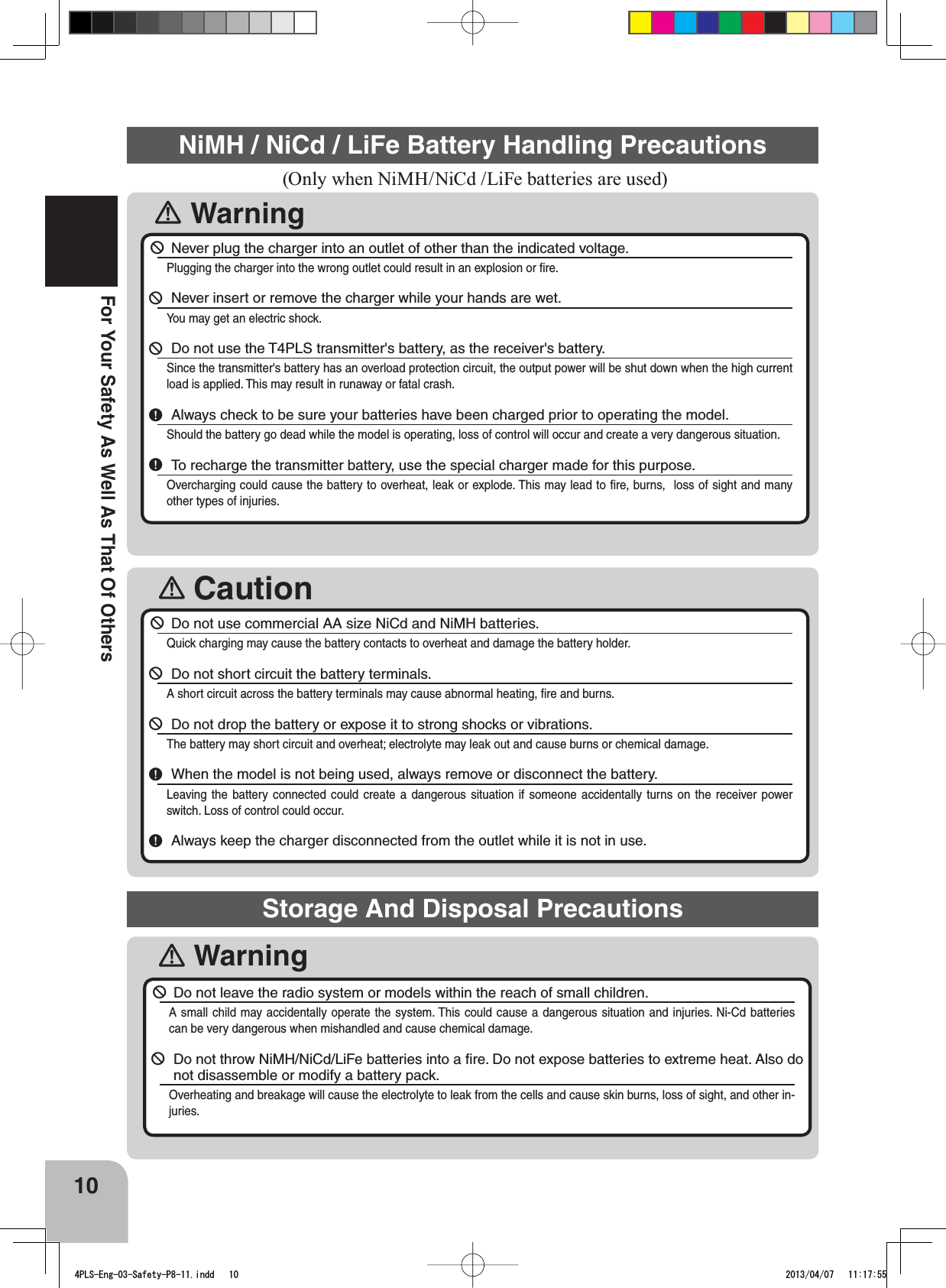 󾛽Caution󾛽Warning10For Your Safety As Well As That Of Others (Only when NiMH/NiCd /LiFe batteries are used)NiMH / NiCd / LiFe Battery Handling Precautions￺Never plug the charger into an outlet of other than the indicated voltage.Plugging the charger into the wrong outlet could result in an explosion or ﬁre.￺Never insert or remove the charger while your hands are wet.You may get an electric shock.￺Do not use the T4PLS transmitter&apos;s battery, as the receiver&apos;s battery.Since the transmitter&apos;s battery has an overload protection circuit, the output power will be shut down when the high current load is applied. This may result in runaway or fatal crash.￸Always check to be sure your batteries have been charged prior to operating the model.Should the battery go dead while the model is operating, loss of control will occur and create a very dangerous situation.￸To recharge the transmitter battery, use the special charger made for this purpose.Overcharging could cause the battery to overheat, leak or explode. This may lead to ﬁre, burns,  loss of sight and many other types of injuries.￺Do not use commercial AA size NiCd and NiMH batteries.Quick charging may cause the battery contacts to overheat and damage the battery holder.￺Do not short circuit the battery terminals.A short circuit across the battery terminals may cause abnormal heating, ﬁre and burns.￺Do not drop the battery or expose it to strong shocks or vibrations.The battery may short circuit and overheat; electrolyte may leak out and cause burns or chemical damage.￸When the model is not being used, always remove or disconnect the battery.Leaving the battery connected could create a dangerous situation if someone accidentally turns on the receiver power switch. Loss of control could occur.￸Always keep the charger disconnected from the outlet while it is not in use.Storage And Disposal Precautions󾛽Warning￺Do not leave the radio system or models within the reach of small children.A small child may accidentally operate the system. This could cause a dangerous situation and injuries. Ni-Cd batteries can be very dangerous when mishandled and cause chemical damage.￺Do not throw NiMH/NiCd/LiFe batteries into a ﬁre. Do not expose batteries to extreme heat. Also do not disassemble or modify a battery pack.Overheating and breakage will cause the electrolyte to leak from the cells and cause skin burns, loss of sight, and other in-juries.4PLS-Eng-03-Safety-P8-11.indd   10 2013/04/07   11:17:55
