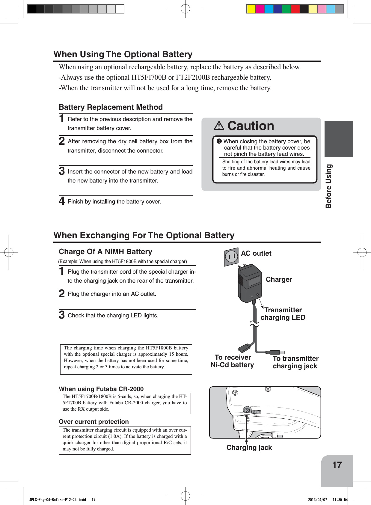 AC outletChargerTransmitter charging LED To transmitter charging jack  To receiver Ni-Cd battery󾛽Caution￸When closing the battery cover, be careful that the battery cover does not pinch the battery lead wires.Shorting of the battery lead wires may lead to fire and abnormal heating and cause burns or ﬁre disaster.17Before UsingBattery Replacement Method1Refer to the previous description and remove the transmitter battery cover.2After removing the dry cell battery box from the transmitter, disconnect the connector.3Insert the connector of the new battery and load the new battery into the transmitter.4Finish by installing the battery cover.Over current protection Charging jackThe transmitter charging circuit is equipped with an over cur-rent protection circuit (1.0A). If the battery is charged with a quick charger for other than digital proportional R/C sets, it may not be fully charged. The charging time when charging the HT5F1800B battery with the optional special charger is approximately 15 hours. However, when the battery has not been used for some time, repeat charging 2 or 3 times to activate the battery. Charge Of A NiMH Battery (Example: When using the HT5F1800B with the special charger)1Plug the transmitter cord of the special charger in-to the charging jack on the rear of the transmitter. 2Plug the charger into an AC outlet. 3Check that the charging LED lights. When Exchanging For The Optional BatteryThe HT5F1700B/1800B is 5-cells, so, when charging the HT-5F1700B battery with Futaba CR-2000 charger, you have to use the RX output side.When using Futaba CR-2000When Using The Optional BatteryWhen using an optional rechargeable battery, replace the battery as described below.-Always use the optional HT5F1700B or FT2F2100B rechargeable battery.-When the transmitter will not be used for a long time, remove the battery.4PLS-Eng-04-Before-P12-24.indd   17 2013/04/07   11:35:54