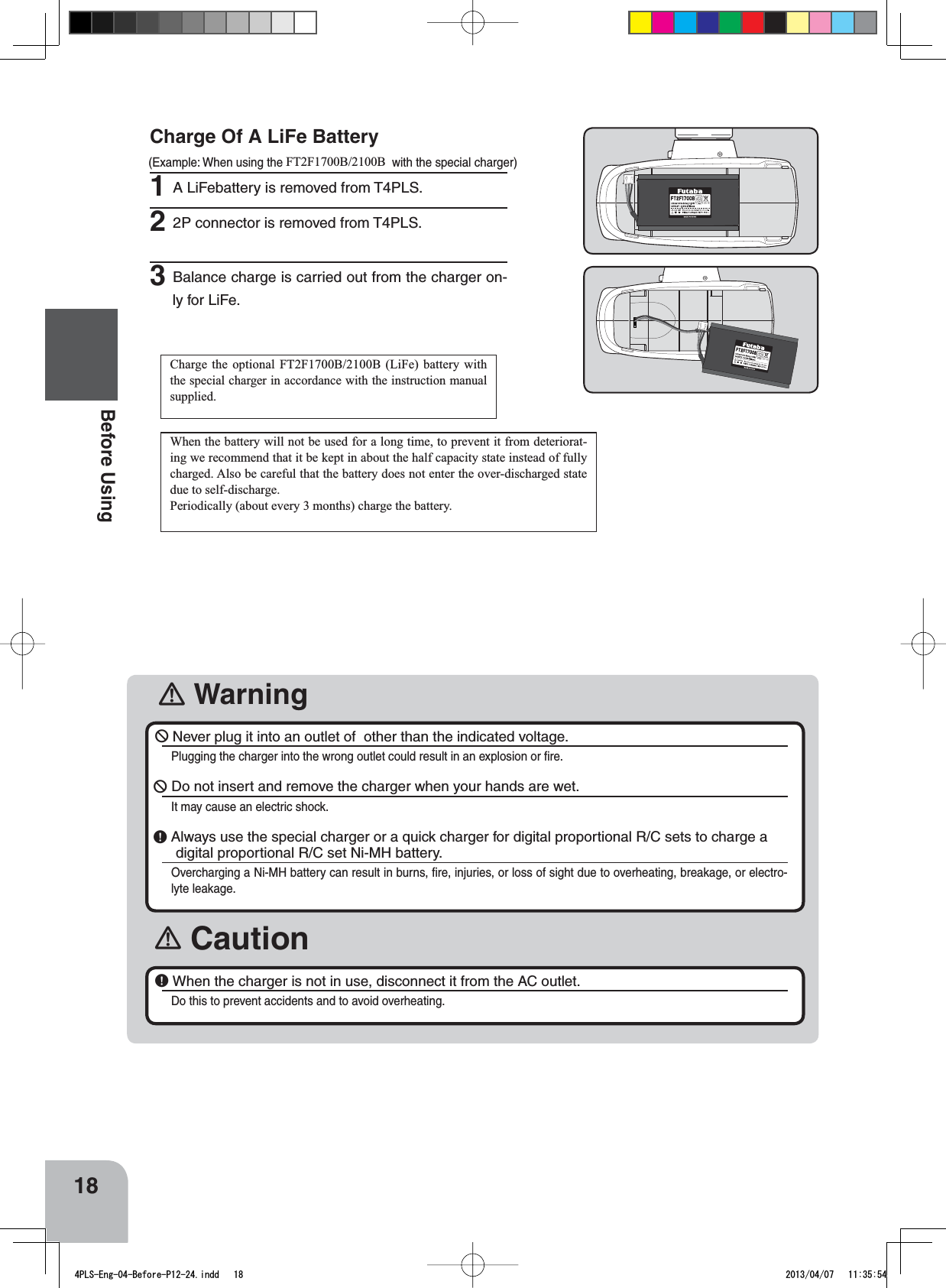 󾛽Warning󾛽Caution18Before Using￺Never plug it into an outlet of  other than the indicated voltage.Plugging the charger into the wrong outlet could result in an explosion or ﬁre.￺ Do not insert and remove the charger when your hands are wet.It may cause an electric shock. ￸Always use the special charger or a quick charger for digital proportional R/C sets to charge a digital proportional R/C set Ni-MH battery.Overcharging a Ni-MH battery can result in burns, ﬁre, injuries, or loss of sight due to overheating, breakage, or electro-lyte leakage. ￸When the charger is not in use, disconnect it from the AC outlet.Do this to prevent accidents and to avoid overheating. Charge Of A LiFe Battery (Example: When using the FT2F1700B/2100B with the special charger)1A LiFebattery is removed from T4PLS.22P connector is removed from T4PLS.3Balance charge is carried out from the charger on-ly for LiFe. Charge the optional FT2F1700B/2100B (LiFe) battery with the special charger in accordance with the instruction manual supplied.When the battery will not be used for a long time, to prevent it from deteriorat-ing we recommend that it be kept in about the half capacity state instead of fully charged. Also be careful that the battery does not enter the over-discharged state due to self-discharge.Periodically (about every 3 months) charge the battery.4PLS-Eng-04-Before-P12-24.indd   18 2013/04/07   11:35:54