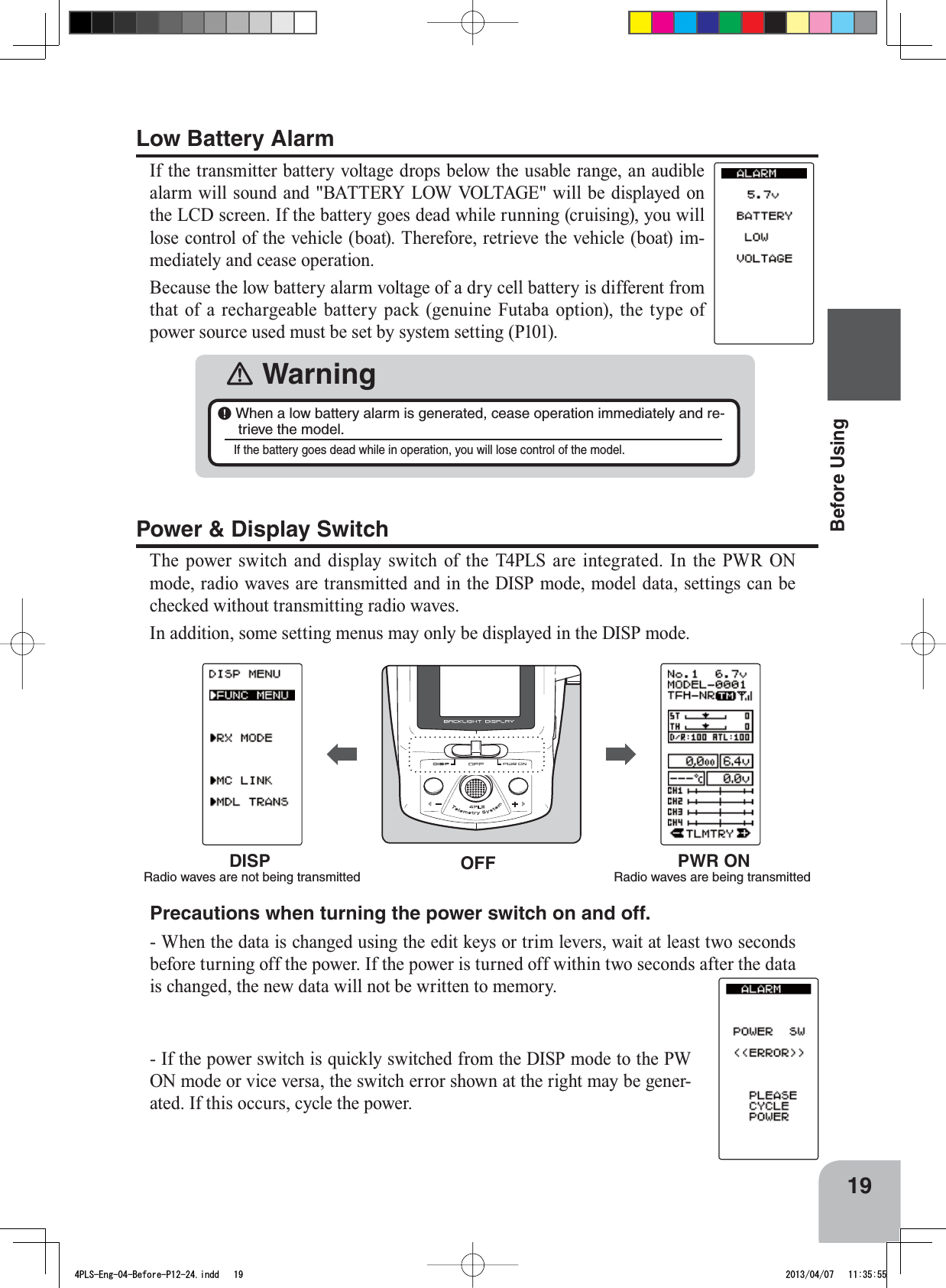 OFFDISPRadio waves are not being transmittedPWR ONRadio waves are being transmitted 19Before UsingPower &amp; Display SwitchThe power switch and display switch of the T4PLS are integrated. In the PWR ON mode, radio waves are transmitted and in the DISP mode, model data, settings can be checked without transmitting radio waves.In addition, some setting menus may only be displayed in the DISP mode.Low Battery AlarmIf the transmitter battery voltage drops below the usable range, an audible alarm will sound and &quot;BATTERY LOW VOLTAGE&quot; will be displayed on the LCD screen. If the battery goes dead while running (cruising), you will lose control of the vehicle (boat). Therefore, retrieve the vehicle (boat) im-mediately and cease operation. Because the low battery alarm voltage of a dry cell battery is different from that of a rechargeable battery pack (genuine Futaba option), the type of power source used must be set by system setting (P101).󾛽Warning￸When a low battery alarm is generated, cease operation immediately and re-trieve the model. If the battery goes dead while in operation, you will lose control of the model. Precautions when turning the power switch on and off.- When the data is changed using the edit keys or trim levers, wait at least two seconds before turning off the power. If the power is turned off within two seconds after the data is changed, the new data will not be written to memory. - If the power switch is quickly switched from the DISP mode to the PW ON mode or vice versa, the switch error shown at the right may be gener-ated. If this occurs, cycle the power.4PLS-Eng-04-Before-P12-24.indd   19 2013/04/07   11:35:55