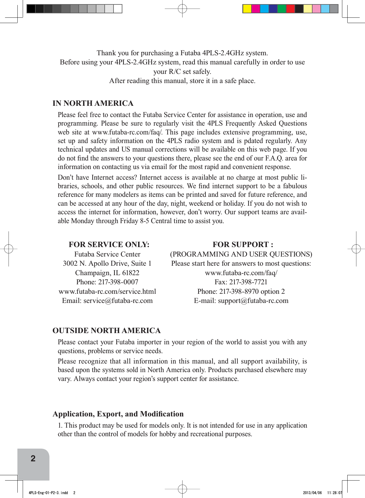 2Thank you for purchasing a Futaba 4PLS-2.4GHz system.Before using your 4PLS-2.4GHz system, read this manual carefully in order to use your R/C set safely.After reading this manual, store it in a safe place.IN NORTH AMERICAPlease feel free to contact the Futaba Service Center for assistance in operation, use and programming. Please be sure to regularly visit the 4PLS Frequently Asked Questions web site at www.futaba-rc.com/faq/. This page includes extensive programming, use, set up and safety information on the 4PLS radio system and is pdated regularly. Any technical updates and US manual corrections will be available on this web page. If you GRQRW¿QGWKHDQVZHUVWR\RXUTXHVWLRQVWKHUHSOHDVHVHHWKHHQGRIRXU)$4DUHDIRUinformation on contacting us via email for the most rapid and convenient response.Don’t have Internet access? Internet access is available at no charge at most public li-EUDULHVVFKRROVDQGRWKHUSXEOLFUHVRXUFHV:H¿QGLQWHUQHWVXSSRUWWREHDIDEXORXVreference for many modelers as items can be printed and saved for future reference, and can be accessed at any hour of the day, night, weekend or holiday. If you do not wish to access the internet for information, however, don’t worry. Our support teams are avail-able Monday through Friday 8-5 Central time to assist you.$SSOLFDWLRQ([SRUWDQG0RGL¿FDWLRQ1. This product may be used for models only. It is not intended for use in any application other than the control of models for hobby and recreational purposes.OUTSIDE NORTH AMERICAPlease contact your Futaba importer in your region of the world to assist you with any questions, problems or service needs.Please recognize that all information in this manual, and all support availability, is based upon the systems sold in North America only. Products purchased elsewhere may vary. Always contact your region’s support center for assistance.FOR SERVICE ONLY:Futaba Service Center3002 N. Apollo Drive, Suite 1Champaign, IL 61822Phone: 217-398-0007www.futaba-rc.com/service.htmlEmail: service@futaba-rc.comFOR SUPPORT :(PROGRAMMING AND USER QUESTIONS)Please start here for answers to most questions:www.futaba-rc.com/faq/Fax: 217-398-7721Phone: 217-398-8970 option 2E-mail: support@futaba-rc.com4PLS-Eng-01-P2-3.indd   2 2013/04/06   11:28:07