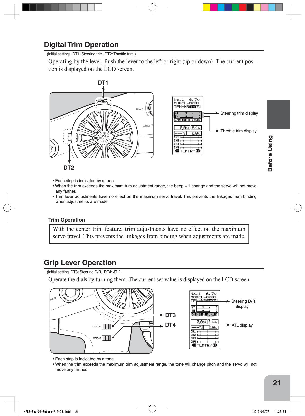 DT3DT4 ATL displaySteering D/R displayDT2DT1Steering trim displayThrottle trim display21Before UsingTrim OperationDigital Trim Operation(Initial settings: DT1: Steering trim, DT2: Throttle trim,)Operating by the lever: Push the lever to the left or right (up or down)  The current posi-tion is displayed on the LCD screen.  s%ACHSTEPISINDICATEDBYATONEs7HENTHETRIMEXCEEDSTHEMAXIMUMTRIMADJUSTMENTRANGETHEBEEPWILLCHANGEANDTHESERVOWILLNOTMOVEany farther. s4RIMLEVERADJUSTMENTSHAVENOEFFECTONTHEMAXIMUMSERVOTRAVEL4HISPREVENTSTHELINKAGESFROMBINDINGwhen adjustments are made.Grip Lever Operation(Initial setting: DT3; Steering D/R,  DT4; ATL)Operate the dials by turning them. The current set value is displayed on the LCD screen. s%ACHSTEPISINDICATEDBYATONEs7HENTHETRIMEXCEEDSTHEMAXIMUMTRIMADJUSTMENTRANGETHETONEWILLCHANGEPITCHANDTHESERVOWILLNOTmove any farther. With the center trim feature, trim adjustments have no effect on the maximum servo travel. This prevents the linkages from binding when adjustments are made. 4PLS-Eng-04-Before-P12-24.indd   21 2013/04/07   11:35:55