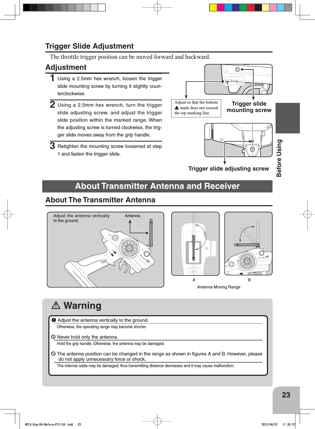 23Before UsingTrigger Slide AdjustmentThe throttle trigger position can be moved forward and backward.Adjustment1Using a 2.5mm hex wrench, loosen the trigger slide mounting screw by turning it slightly coun-terclockwise.2Using a 2.5mm hex wrench, turn the trigger slide adjusting screw, and adjust the trigger slide position within the marked range. When the adjusting screw is turned clockwise, the trig-ger slide moves away from the grip handle.3Retighten the mounting screw loosened at step 1 and fasten the trigger slide.Trigger slide adjusting screwAdjust so that the bottom  mark does not exceed the top marking line.Trigger slide mounting screw󾛽WarningAntenna Moving RangeAdjust the antenna vertically to the ground.AntennaABAbout The Transmitter Antenna￸ Adjust the antenna vertically to the ground.Otherwise, the operating range may become shorter.￺ Never hold only the antenna.Hold the grip handle. Otherwise, the antenna may be damaged.￺The antenna position can be changed in the range as shown in ﬁgures A and B. However, please do not apply unnecessary force or shock.The internal cable may be damaged; thus transmitting distance decreases and it may cause malfunction.About Transmitter Antenna and Receiver4PLS-Eng-04-Before-P12-24.indd   23 2013/04/07   11:35:57