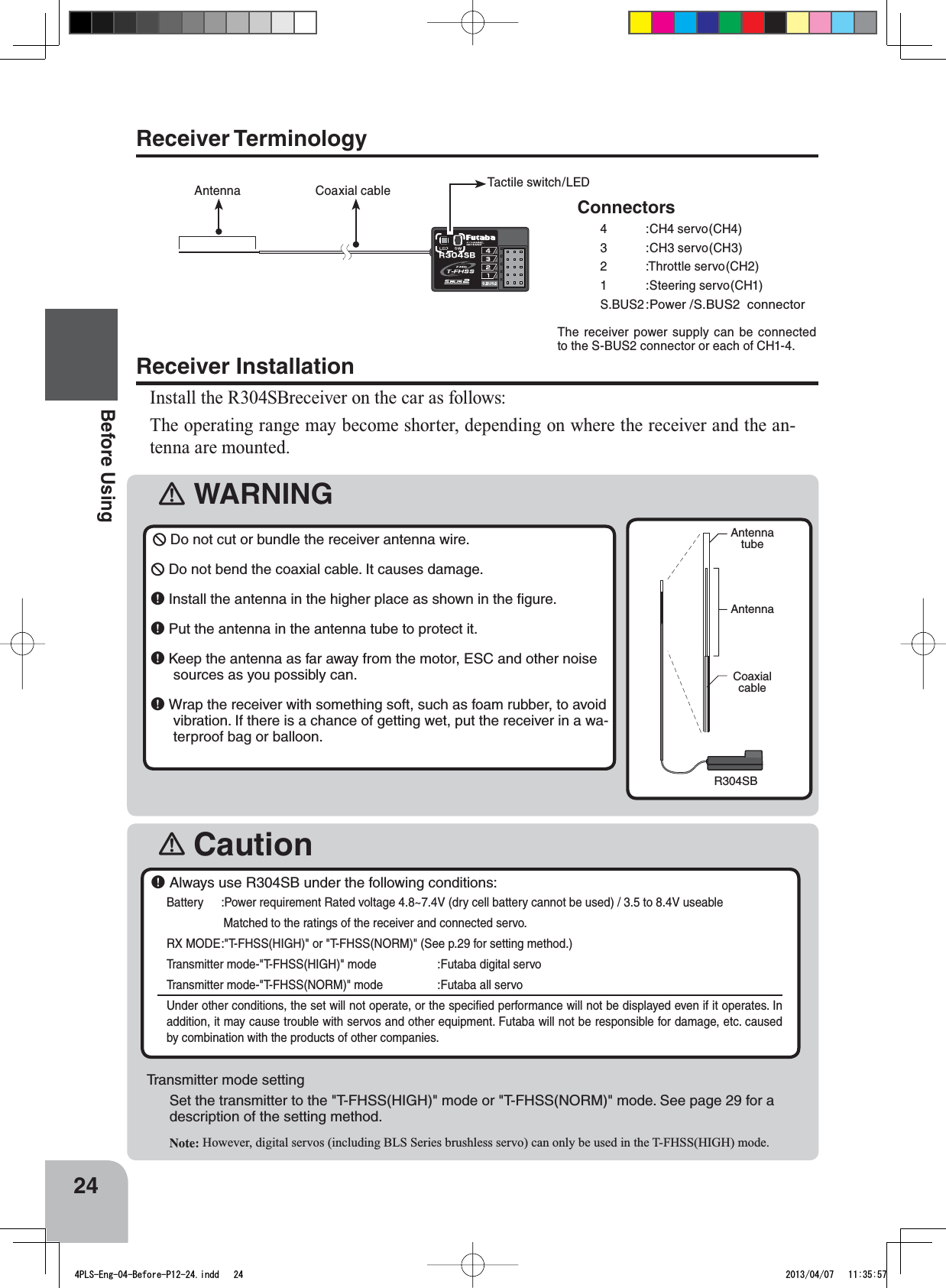 󾛽WARNING󾛽CautionAntennatubeAntennaCoaxialcableR304SB24Before Using￸ Always use R304SB under the following conditions:Battery :Power requirement Rated voltage 4.8~7.4V (dry cell battery cannot be used) / 3.5 to 8.4V useableMatched to the ratings of the receiver and connected servo.RX MODE:&quot;T-FHSS(HIGH)&quot; or &quot;T-FHSS(NORM)&quot; (See p.29 for setting method.)   Transmitter mode-&quot;T-FHSS(HIGH)&quot; mode   :Futaba digital servoTransmitter mode-&quot;T-FHSS(NORM)&quot; mode :Futaba all servoUnder other conditions, the set will not operate, or the speciﬁed performance will not be displayed even if it operates. In addition, it may cause trouble with servos and other equipment. Futaba will not be responsible for damage, etc. caused by combination with the products of other companies. Receiver InstallationInstall the R304SBreceiver on the car as follows:The operating range may become shorter, depending on where the receiver and the an-tenna are mounted.￺Do not cut or bundle the receiver antenna wire.￺Do not bend the coaxial cable. It causes damage.￸Install the antenna in the higher place as shown in the ﬁgure.￸Put the antenna in the antenna tube to protect it.￸Keep the antenna as far away from the motor, ESC and other noise sources as you possibly can.￸Wrap the receiver with something soft, such as foam rubber, to avoid vibration. If there is a chance of getting wet, put the receiver in a wa-terproof bag or balloon.Transmitter mode settingSet the transmitter to the &quot;T-FHSS(HIGH)&quot; mode or &quot;T-FHSS(NORM)&quot; mode. See page 29 for a description of the setting method.Note: However, digital servos (including BLS Series brushless servo) can only be used in the T-FHSS(HIGH) mode.Receiver TerminologyAntenna Coaxial cable Tactile switch / LEDConnectors4 :CH4 servo(CH4)3 :CH3 servo(CH3)2 :Throttle servo(CH2)1 :Steering servo(CH1)S.BUS2 :Power /S.BUS2  connectorThe receiver power supply can be connected to the S-BUS2 connector or each of CH1-4.4PLS-Eng-04-Before-P12-24.indd   24 2013/04/07   11:35:57