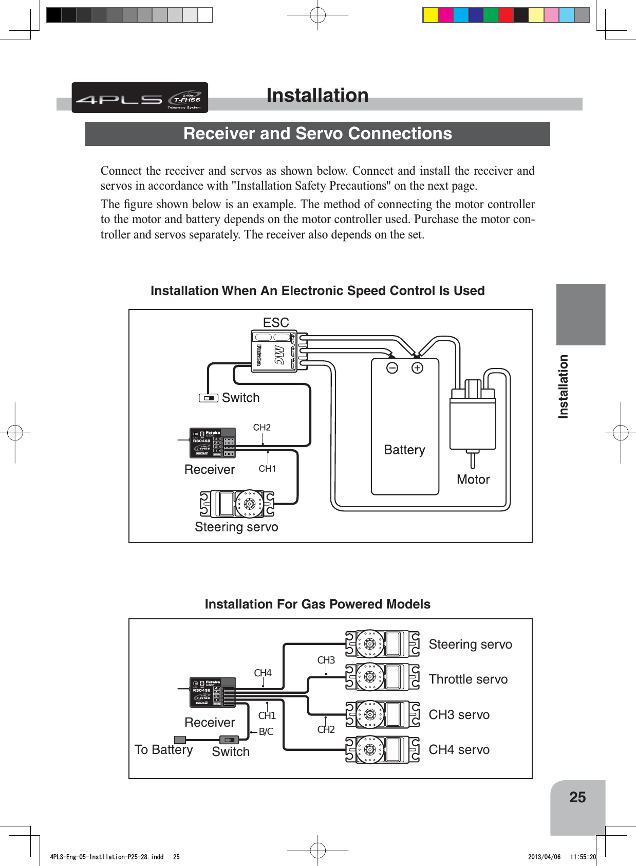 B/CCH3CH2CH1CH4ReceiverSwitchTo BatterySteering servoThrottle servoCH3 servoCH4 servo25InstallationConnect the receiver and servos as shown below. Connect and install the receiver and servos in accordance with &quot;Installation Safety Precautions&quot; on the next page.7KH¿JXUHVKRZQEHORZLVDQH[DPSOH7KHPHWKRGRIFRQQHFWLQJWKHPRWRUFRQWUROOHUWRWKHPRWRUDQGEDWWHU\GHSHQGVRQWKHPRWRUFRQWUROOHUXVHG3XUFKDVHWKHPRWRUFRQ-troller and servos separately. The receiver also depends on the set.Installation When An Electronic Speed Control Is Used Installation For Gas Powered Models InstallationReceiver and Servo Connections4PLS-Eng-05-Instllation-P25-28.indd   25 2013/04/06   11:55:20