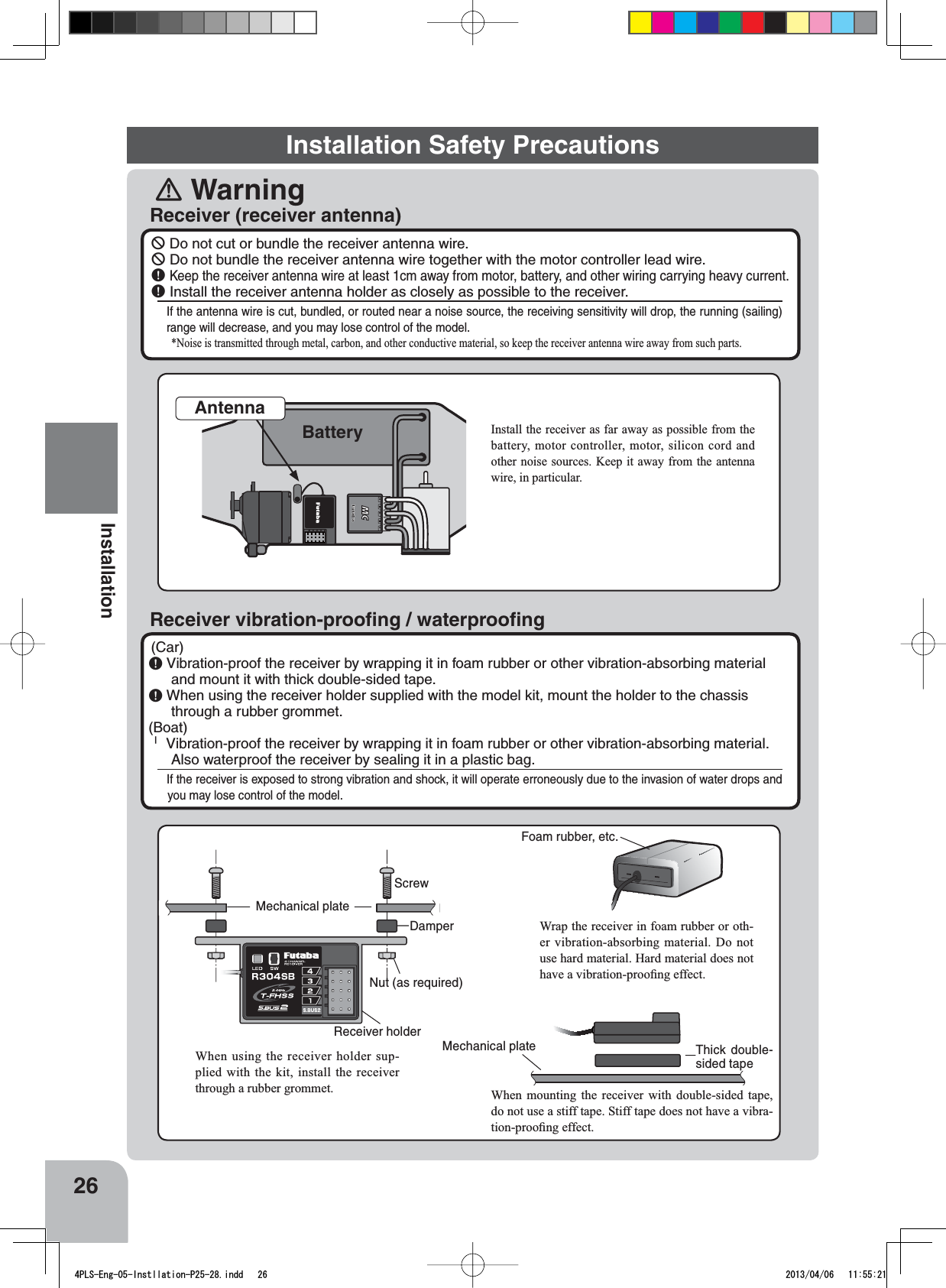 Installation Safety Precautions󾛽Warning26InstallationReceiver (receiver antenna)Receiver vibration-prooﬁng / waterprooﬁng￺ Do not cut or bundle the receiver antenna wire.￺ Do not bundle the receiver antenna wire together with the motor controller lead wire.￸Keep the receiver antenna wire at least 1cm away from motor, battery, and other wiring carrying heavy current.￸ Install the receiver antenna holder as closely as possible to the receiver.If the antenna wire is cut, bundled, or routed near a noise source, the receiving sensitivity will drop, the running (sailing) range will decrease, and you may lose control of the model.1RLVHLVWUDQVPLWWHGWKURXJKPHWDOFDUERQDQGRWKHUFRQGXFWLYHPDWHULDOVRNHHSWKHUHFHLYHUDQWHQQDZLUHDZD\IURPVXFKSDUWV(Car)￸Vibration-proof the receiver by wrapping it in foam rubber or other vibration-absorbing material and mount it with thick double-sided tape.￸When using the receiver holder supplied with the model kit, mount the holder to the chassis through a rubber grommet.(Boat)ｊ Vibration-proof the receiver by wrapping it in foam rubber or other vibration-absorbing material. Also waterproof the receiver by sealing it in a plastic bag.If the receiver is exposed to strong vibration and shock, it will operate erroneously due to the invasion of water drops and you may lose control of the model.ScrewMechanical plateNut (as required)Receiver holderDamperWhen using the receiver holder sup-SOLHGZLWKWKHNLWLQVWDOOWKHUHFHLYHUWKURXJKDUXEEHUJURPPHWFoam rubber, etc.:UDSWKHUHFHLYHULQIRDPUXEEHURURWK-HUYLEUDWLRQDEVRUELQJPDWHULDO &apos;RQRWXVHKDUGPDWHULDO+DUGPDWHULDOGRHVQRWKDYHDYLEUDWLRQSURR¿QJHIIHFWMechanical plate Thick double-sided tape:KHQ PRXQWLQJ WKH UHFHLYHU ZLWK GRXEOHVLGHG WDSHdo not use a stiff tape. Stiff tape does not have a vibra-WLRQSURR¿QJHIIHFW#%$Antenna,QVWDOOWKHUHFHLYHUDVIDUDZD\DVSRVVLEOHIURPWKHEDWWHU\ PRWRUFRQWUROOHU PRWRUVLOLFRQFRUGDQGRWKHUQRLVHVRXUFHV.HHS LWDZD\IURP WKHDQWHQQDZLUHLQSDUWLFXODUBattery4PLS-Eng-05-Instllation-P25-28.indd   26 2013/04/06   11:55:21