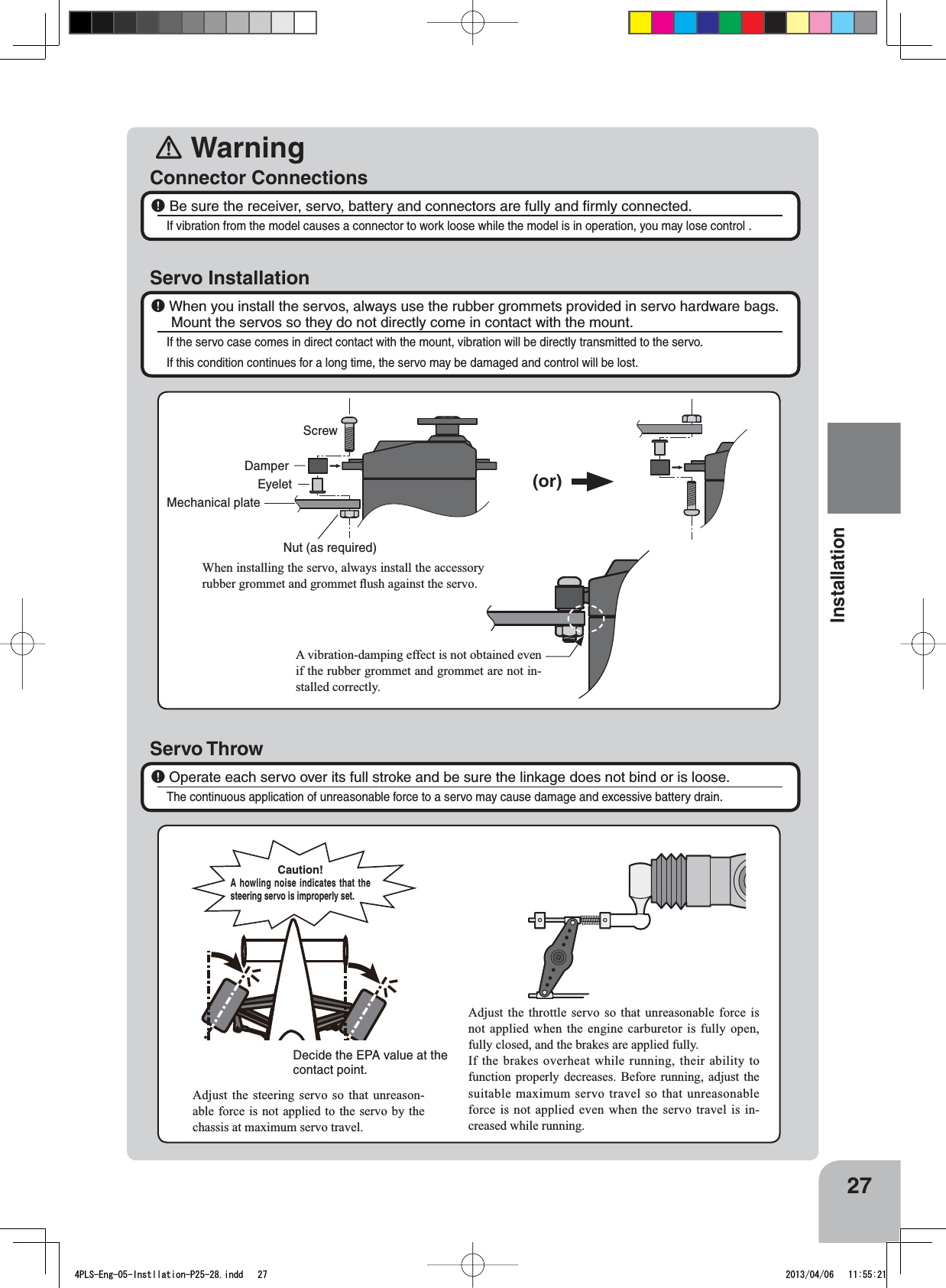 󾛽Warning27InstallationConnector ConnectionsServo Installation￸ Be sure the receiver, servo, battery and connectors are fully and ﬁrmly connected.If vibration from the model causes a connector to work loose while the model is in operation, you may lose control .￸When you install the servos, always use the rubber grommets provided in servo hardware bags. Mount the servos so they do not directly come in contact with the mount.If the servo case comes in direct contact with the mount, vibration will be directly transmitted to the servo.If this condition continues for a long time, the servo may be damaged and control will be lost.Servo Throw￸Operate each servo over its full stroke and be sure the linkage does not bind or is loose.The continuous application of unreasonable force to a servo may cause damage and excessive battery drain.ScrewMechanical plateNut (as required)EyeletDamper(or):KHQLQVWDOOLQJWKHVHUYRDOZD\VLQVWDOOWKHDFFHVVRU\UXEEHUJURPPHWDQGJURPPHWÀXVKDJDLQVWWKHVHUYR$YLEUDWLRQGDPSLQJHIIHFWLVQRWREWDLQHGHYHQLIWKHUXEEHUJURPPHWDQGJURPPHWDUHQRWLQ-stalled correctly.Adjust the throttle servo so that unreasonable force is QRWDSSOLHGZKHQ WKHHQJLQH FDUEXUHWRULV IXOO\RSHQIXOO\FORVHGDQGWKHEUDNHVDUHDSSOLHGIXOO\,IWKHEUDNHVRYHUKHDWZKLOHUXQQLQJWKHLUDELOLW\WRIXQFWLRQ SURSHUO\ GHFUHDVHV %HIRUH UXQQLQJ DGMXVW WKHVXLWDEOH PD[LPXPVHUYRWUDYHOVRWKDWXQUHDVRQDEOHforce is not applied even when the servo travel is in-creased while running.Adjust the steering servo so that unreason-able force is not applied to the servo by the FKDVVLVDWPD[LPXPVHUYRWUDYHODecide the EPA value at the contact point.Caution!A howling noise indicates that the steering servo is improperly set.4PLS-Eng-05-Instllation-P25-28.indd   27 2013/04/06   11:55:21