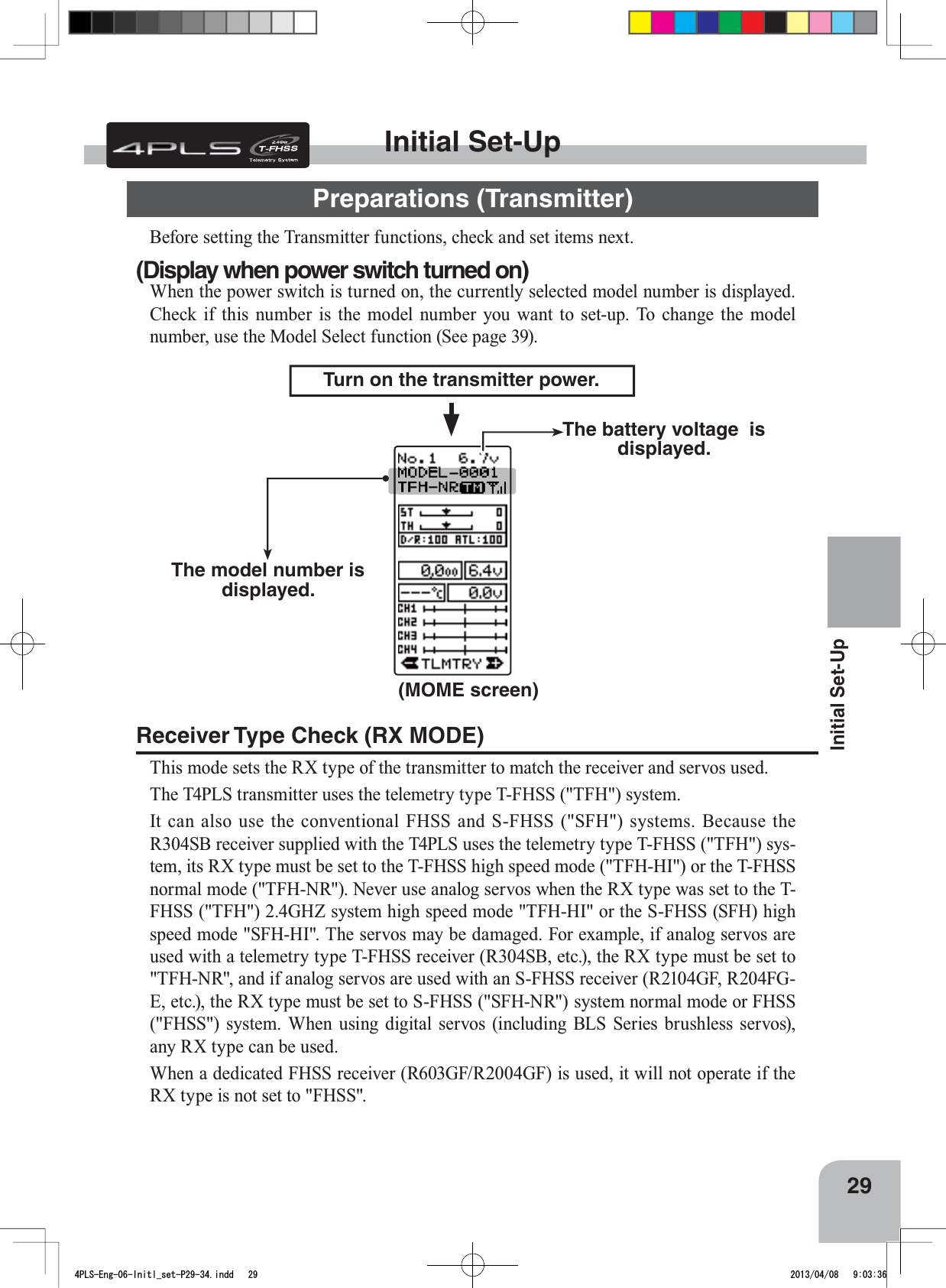 29Initial Set-UpBefore setting the Transmitter functions, check and set items next.Initial Set-UpPreparations (Transmitter)(Display when power switch turned on)When the power switch is turned on, the currently selected model number is displayed. Check if this number is the model number you want to set-up. To change the model number, use the Model Select function (See page 39).(MOME screen)Turn on the transmitter power.The model number is displayed.The battery voltage  is displayed.Receiver Type Check (RX MODE)This mode sets the RX type of the transmitter to match the receiver and servos used.The T4PLS transmitter uses the telemetry type T-FHSS (&quot;TFH&quot;) system. It can also use the conventional FHSS and S-FHSS (&quot;SFH&quot;) systems. Because the R304SB receiver supplied with the T4PLS uses the telemetry type T-FHSS (&quot;TFH&quot;) sys-tem, its RX type must be set to the T-FHSS high speed mode (&quot;TFH-HI&quot;) or the T-FHSS normal mode (&quot;TFH-NR&quot;). Never use analog servos when the RX type was set to the T-FHSS (&quot;TFH&quot;) 2.4GHZ system high speed mode &quot;TFH-HI&quot; or the S-FHSS (SFH) high speed mode &quot;SFH-HI&quot;. The servos may be damaged. For example, if analog servos are used with a telemetry type T-FHSS receiver (R304SB, etc.), the RX type must be set to &quot;TFH-NR&quot;, and if analog servos are used with an S-FHSS receiver (R2104GF, R204FG-E, etc.), the RX type must be set to S-FHSS (&quot;SFH-NR&quot;) system normal mode or FHSS (&quot;FHSS&quot;) system. When using digital servos (including BLS Series brushless servos), any RX type can be used.When a dedicated FHSS receiver (R603GF/R2004GF) is used, it will not operate if the RX type is not set to &quot;FHSS&quot;.4PLS-Eng-06-Initl_set-P29-34.indd   29 2013/04/08   9:03:36