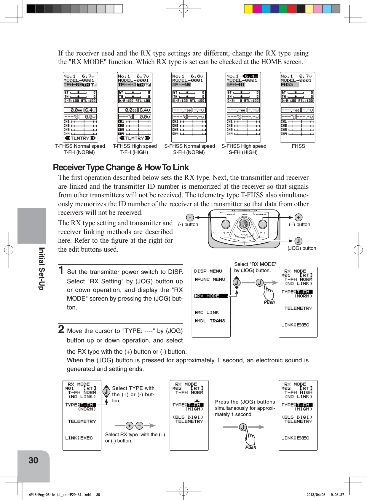 FHSS T-FHSS Normal speedT-FH (NORM) S-FHSS Normal speedS-FH (NORM) T-FHSS High speedT-FH (HIGH) S-FHSS High speedS-FH (HIGH)PushSelect &quot;RX MODE&quot; by (JOG) button.PushSelect TYPE with the (+) or (-) but-ton.Select RX type  with the (+)or (-) button.Press the (JOG) buttons simultaneously for approxi-mately 1 second. (+) button(-) button(JOG) button30Initial Set-UpIf the receiver used and the RX type settings are different, change the RX type using the &quot;RX MODE&quot; function. Which RX type is set can be checked at the HOME screen.Receiver Type Change &amp; How To Link7KH¿UVWRSHUDWLRQGHVFULEHGEHORZVHWVWKH5;W\SH1H[WWKHWUDQVPLWWHUDQGUHFHLYHUare linked and the transmitter ID number is memorized at the receiver so that signals from other transmitters will not be received. The telemetry type T-FHSS also simultane-ously memorizes the ID number of the receiver at the transmitter so that data from other receivers will not be received.The RX type setting and transmitter and receiver linking methods are described KHUH5HIHUWRWKH¿JXUHDWWKHULJKWIRUthe edit buttons used.1Set the transmitter power switch to DISP. Select &quot;RX Setting&quot; by (JOG) button up or down operation, and display the &quot;RX MODE&quot; screen by pressing the (JOG) but-ton.2Move the cursor to &quot;TYPE: ----&quot; by (JOG) button up or down operation, and select the RX type with the (+) button or (-) button.When the (JOG) button is pressed for approximately 1 second, an electronic sound is generated and setting ends.4PLS-Eng-06-Initl_set-P29-34.indd   30 2013/04/08   9:03:37