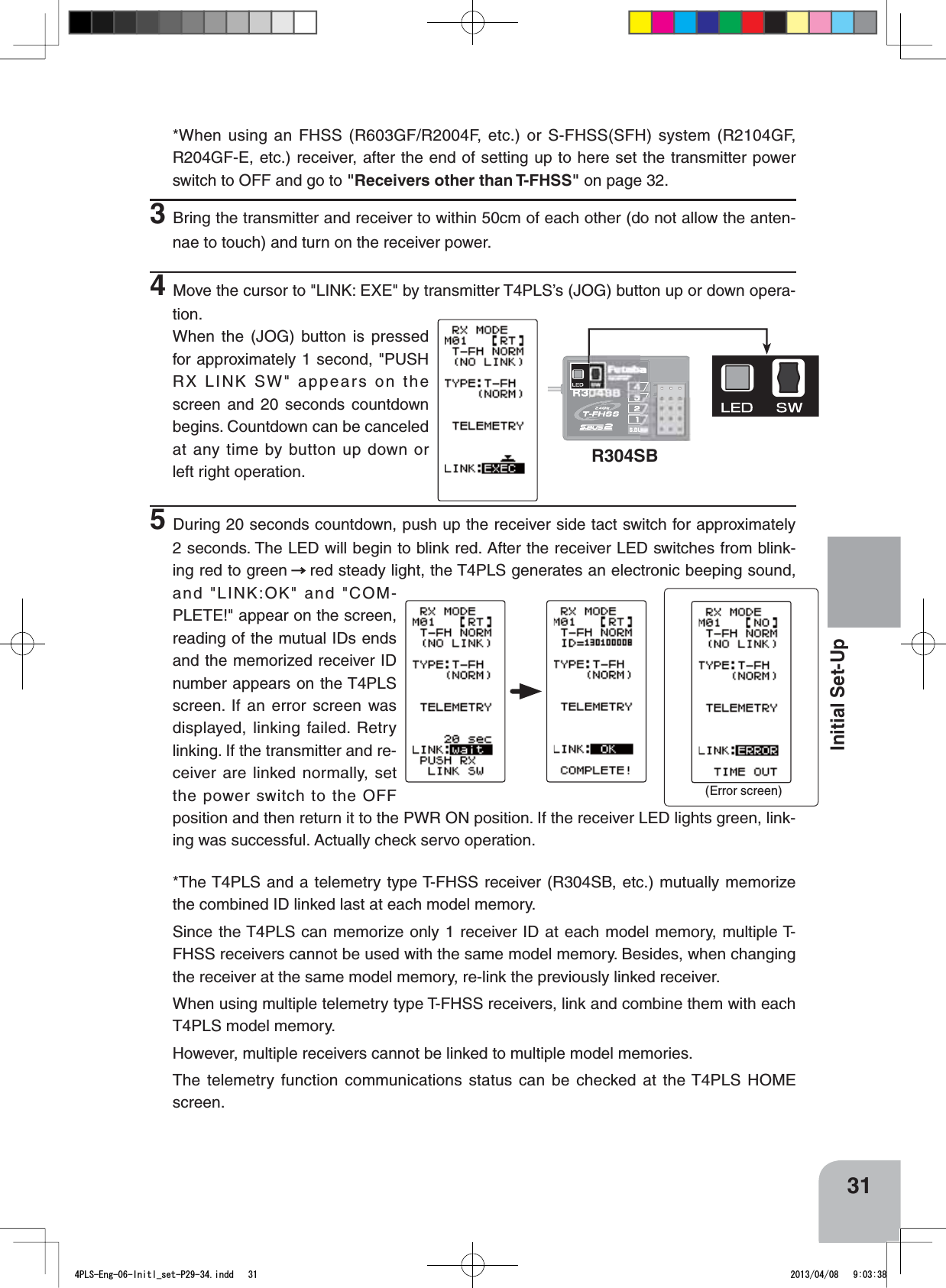 R304SB(Error screen)31Initial Set-Up*When using an FHSS (R603GF/R2004F, etc.) or S-FHSS(SFH) system (R2104GF, R204GF-E, etc.) receiver, after the end of setting up to here set the transmitter power switch to OFF and go to &quot;Receivers other than T-FHSS&quot; on page 32.3Bring the transmitter and receiver to within 50cm of each other (do not allow the anten-nae to touch) and turn on the receiver power.4Move the cursor to &quot;LINK: EXE&quot; by transmitter T4PLS’s (JOG) button up or down opera-tion.When the (JOG) button is pressed for approximately 1 second, &quot;PUSH RX LINK SW&quot; appears on the screen and 20 seconds countdown begins. Countdown can be canceled at any time by button up down or left right operation.5During 20 seconds countdown, push up the receiver side tact switch for approximately 2 seconds. The LED will begin to blink red. After the receiver LED switches from blink-ing red to green red steady light, the T4PLS generates an electronic beeping sound, and &quot;LINK:OK&quot; and &quot;COM-PLETE!&quot; appear on the screen, reading of the mutual IDs ends and the memorized receiver ID number appears on the T4PLS screen. If an error screen was displayed, linking failed. Retry linking. If the transmitter and re-ceiver are linked normally, set the power switch to the OFF position and then return it to the PWR ON position. If the receiver LED lights green, link-ing was successful. Actually check servo operation.*The T4PLS and a telemetry type T-FHSS receiver (R304SB, etc.) mutually memorize the combined ID linked last at each model memory.Since the T4PLS can memorize only 1 receiver ID at each model memory, multiple T-FHSS receivers cannot be used with the same model memory. Besides, when changing the receiver at the same model memory, re-link the previously linked receiver.When using multiple telemetry type T-FHSS receivers, link and combine them with each T4PLS model memory.However, multiple receivers cannot be linked to multiple model memories.The telemetry function communications status can be checked at the T4PLS HOME screen.4PLS-Eng-06-Initl_set-P29-34.indd   31 2013/04/08   9:03:38