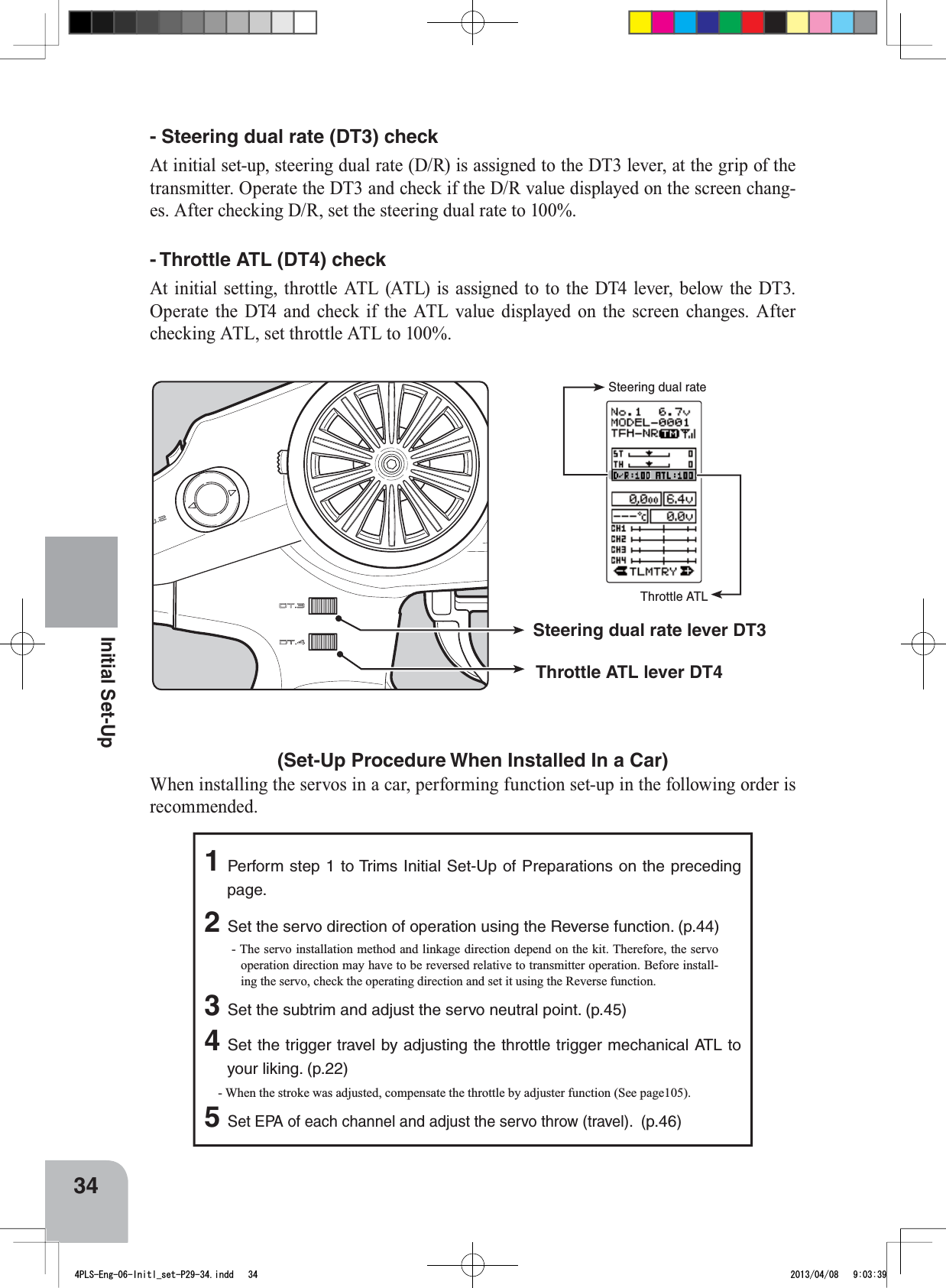 Throttle ATLSteering dual rateSteering dual rate lever DT3Throttle ATL lever DT434Initial Set-Up(Set-Up Procedure When Installed In a Car) When installing the servos in a car, performing function set-up in the following order is recommended. 1Perform step 1 to Trims Initial Set-Up of Preparations on the preceding page.  2Set the servo direction of operation using the Reverse function. (p.44) - The servo installation method and linkage direction depend on the kit. Therefore, the servo operation direction may have to be reversed relative to transmitter operation. Before install-ing the servo, check the operating direction and set it using the Reverse function. 3Set the subtrim and adjust the servo neutral point. (p.45) 4Set the trigger travel by adjusting the throttle trigger mechanical ATL to your liking. (p.22) - When the stroke was adjusted, compensate the throttle by adjuster function (See page105).5Set EPA of each channel and adjust the servo throw (travel).  (p.46)- Steering dual rate (DT3) check At initial set-up, steering dual rate (D/R) is assigned to the DT3 lever, at the grip of the transmitter. Operate the DT3 and check if the D/R value displayed on the screen chang-es. After checking D/R, set the steering dual rate to 100%. - Throttle ATL (DT4) check At initial setting, throttle ATL (ATL) is assigned to to the DT4 lever, below the DT3. Operate the DT4 and check if the ATL value displayed on the screen changes. After checking ATL, set throttle ATL to 100%. 4PLS-Eng-06-Initl_set-P29-34.indd   34 2013/04/08   9:03:39