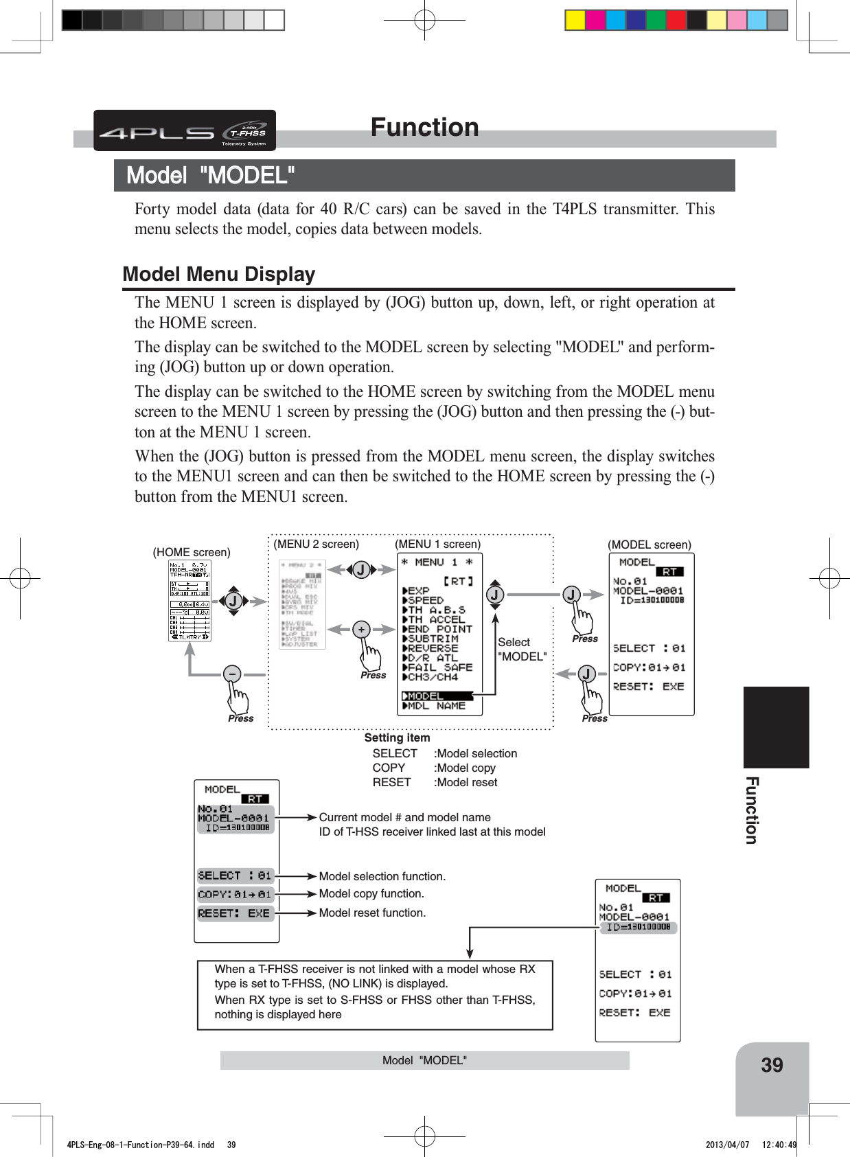 Current model # and model nameID of T-HSS receiver linked last at this modelModel copy function.Model reset function.Model selection function.When a T-FHSS receiver is not linked with a model whose RX type is set to T-FHSS, (NO LINK) is displayed. When RX type is set to S-FHSS or FHSS other than T-FHSS, nothing is displayed herePressPress(HOME screen) (MENU 2 screen) (MODEL screen)Press(MENU 1 screen)PressSelect&quot;MODEL&quot;Setting itemSELECT :Model selectionCOPY :Model copyRESET :Model reset39FunctionFunctionModel  &quot;MODEL&quot;Model  &quot;MODEL&quot;Forty model data (data for 40 R/C cars) can be saved in the T4PLS transmitter. This menu selects the model, copies data between models. Model Menu DisplayThe MENU 1 screen is displayed by (JOG) button up, down, left, or right operation at the HOME screen.The display can be switched to the MODEL screen by selecting &quot;MODEL&quot; and perform-ing (JOG) button up or down operation.The display can be switched to the HOME screen by switching from the MODEL menu screen to the MENU 1 screen by pressing the (JOG) button and then pressing the (-) but-ton at the MENU 1 screen.When the (JOG) button is pressed from the MODEL menu screen, the display switches to the MENU1 screen and can then be switched to the HOME screen by pressing the (-) button from the MENU1 screen.4PLS-Eng-08-1-Function-P39-64.indd   39 2013/04/07   12:40:49