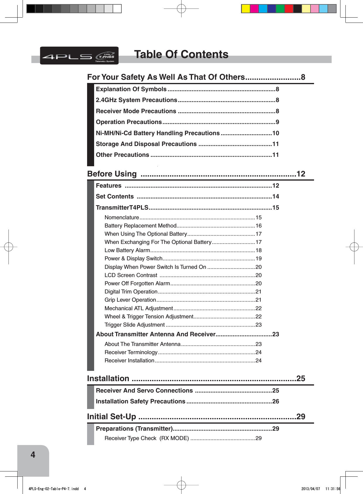 4Table Of ContentsFor Your Safety As Well As That Of Others.........................8Explanation Of Symbols ...............................................................82.4GHz System Precautions.........................................................8Receiver Mode Precautions .........................................................8Operation Precautions..................................................................9Ni-MH/Ni-Cd Battery Handling Precautions ..............................10Storage And Disposal Precautions ...........................................11Other Precautions .......................................................................11Installation ..........................................................................25Receiver And Servo Connections .............................................25Installation Safety Precautions ..................................................26Before Using  ......................................................................12Features ......................................................................................12Set Contents  ...............................................................................14TransmitterT4PLS........................................................................15Nomenclature...........................................................................15Battery Replacement Method...................................................16When Using The Optional Battery............................................17When Exchanging For The Optional Battery............................17Low Battery Alarm....................................................................18Power &amp; Display Switch............................................................19Display When Power Switch Is Turned On ...............................20LCD Screen Contrast  ..............................................................20Power Off Forgotten Alarm.......................................................20Digital Trim Operation...............................................................21Grip Lever Operation................................................................21Mechanical ATL Adjustment.....................................................22Wheel &amp; Trigger Tension Adjustment........................................22Trigger Slide Adjustment ..........................................................23About Transmitter Antenna And Receiver.................................23About The Transmitter Antenna................................................23Receiver Terminology...............................................................24Receiver Installation.................................................................24Initial Set-Up .......................................................................29Preparations (Transmitter)..........................................................29Receiver Type Check  (RX MODE) ..........................................294PLS-Eng-02-Table-P4-7.indd   4 2013/04/07   11:31:56