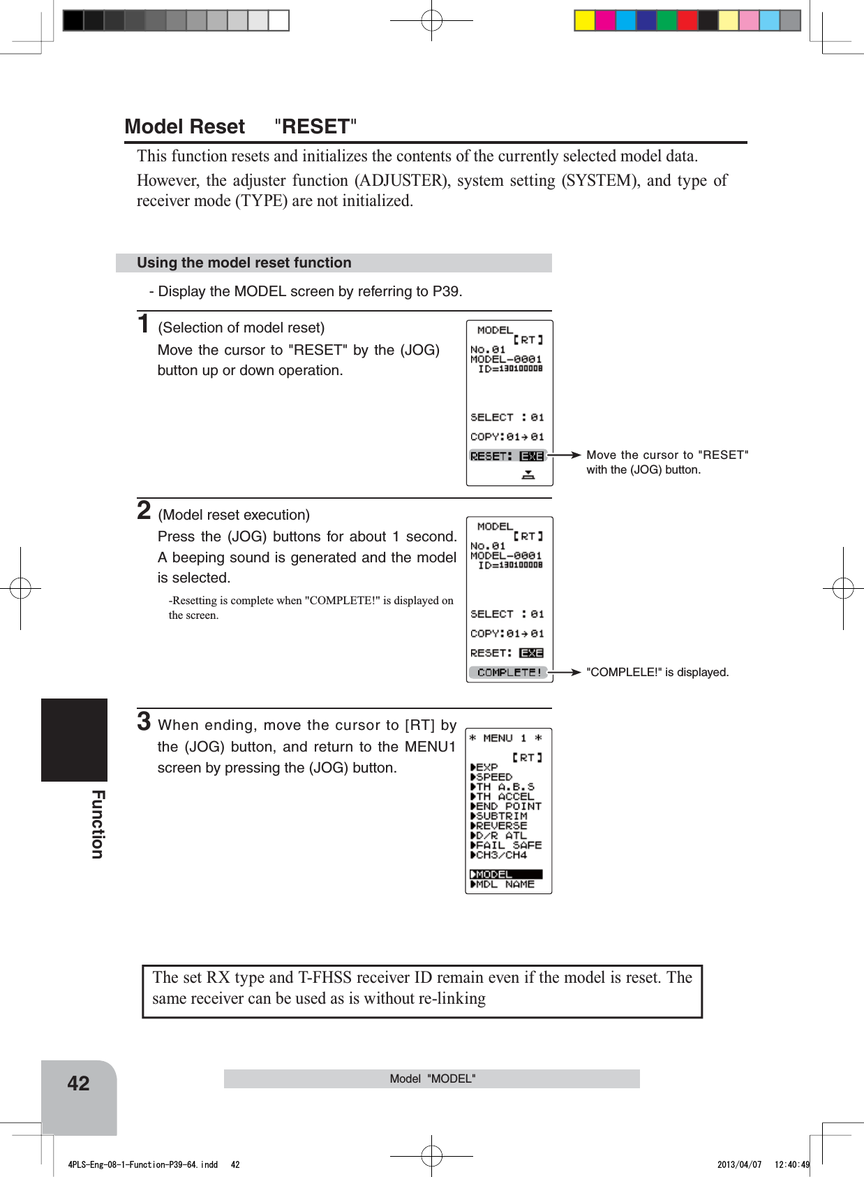 Move the cursor to &quot;RESET&quot; with the (JOG) button.&quot;COMPLELE!&quot; is displayed.The set RX type and T-FHSS receiver ID remain even if the model is reset. The same receiver can be used as is without re-linking42FunctionModel  &quot;MODEL&quot;Using the model reset functionModel Reset &quot;RESET&quot;This function resets and initializes the contents of the currently selected model data.However, the adjuster function (ADJUSTER), system setting (SYSTEM), and type of receiver mode (TYPE) are not initialized.- Display the MODEL screen by referring to P39.1(Selection of model reset)Move the cursor to &quot;RESET&quot; by the (JOG) button up or down operation. 2(Model reset execution)Press the (JOG) buttons for about 1 second. A beeping sound is generated and the model is selected.-Resetting is complete when &quot;COMPLETE!&quot; is displayed on the screen.3When ending, move the cursor to [RT] by the (JOG) button, and return to the MENU1 screen by pressing the (JOG) button.4PLS-Eng-08-1-Function-P39-64.indd   42 2013/04/07   12:40:49