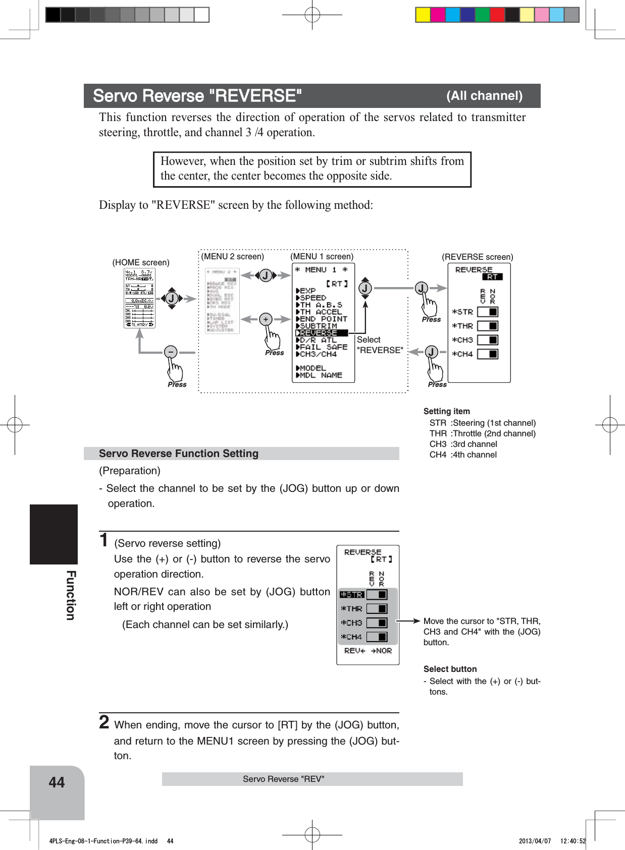 Setting itemSTR :Steering (1st channel)THR :Throttle (2nd channel)CH3 :3rd channelCH4 :4th channelMove the cursor to &quot;STR, THR, CH3 and CH4&quot; with the (JOG) button.PressPress(HOME screen) (MENU 2 screen) (REVERSE screen)Press(MENU 1 screen)PressSelect&quot;REVERSE&quot;44FunctionServo Reverse &quot;REV&quot;However, when the position set by trim or subtrim shifts from the center, the center becomes the opposite side. Servo Reverse &quot;REVERSE&quot; (All channel)This function reverses the direction of operation of the servos related to transmitter steering, throttle, and channel 3 /4 operation.(Preparation)- Select the channel to be set by the (JOG) button up or down operation.1(Servo reverse setting)Use the (+) or (-) button to reverse the servo operation direction.NOR/REV can also be set by (JOG) button left or right operation(Each channel can be set similarly.)Servo Reverse Function SettingSelect button- Select with the (+) or (-) but-tons.Display to &quot;REVERSE&quot; screen by the following method:2When ending, move the cursor to [RT] by the (JOG) button, and return to the MENU1 screen by pressing the (JOG) but-ton.4PLS-Eng-08-1-Function-P39-64.indd   44 2013/04/07   12:40:52