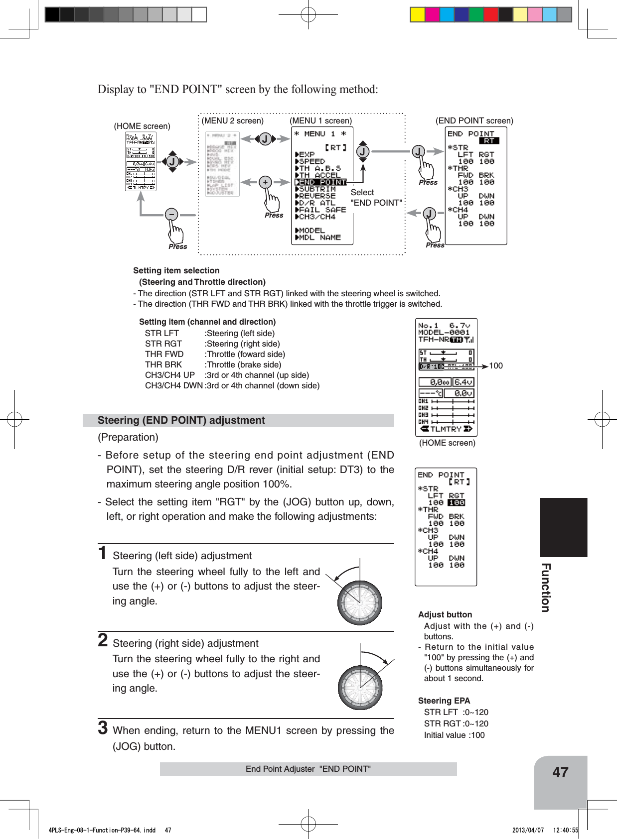 Setting item selection(Steering and Throttle direction) - The direction (STR LFT and STR RGT) linked with the steering wheel is switched.- The direction (THR FWD and THR BRK) linked with the throttle trigger is switched.Setting item (channel and direction)STR LFT :Steering (left side)STR RGT :Steering (right side)THR FWD :Throttle (foward side)THR BRK :Throttle (brake side)CH3/CH4 UP :3rd or 4th channel (up side)CH3/CH4 DWN :3rd or 4th channel (down side)(HOME screen)100PressPress(HOME screen) (MENU 2 screen) (END POINT screen)(MENU 1 screen)PressPressSelect&quot;END POINT&quot;47FunctionEnd Point Adjuster  &quot;END POINT&quot;(Preparation)- Before setup of the steering end point adjustment (END POINT), set the steering D/R rever (initial setup: DT3) to the maximum steering angle position 100%.- Select the setting item &quot;RGT&quot; by the (JOG) button up, down, left, or right operation and make the following adjustments: 1Steering (left side) adjustmentTurn the steering wheel fully to the left and use the (+) or (-) buttons to adjust the steer-ing angle.2Steering (right side) adjustmentTurn the steering wheel fully to the right and use the (+) or (-) buttons to adjust the steer-ing angle.3When ending, return to the MENU1 screen by pressing the (JOG) button.Steering (END POINT) adjustmentAdjust buttonAdjust with the (+) and (-) buttons.- Return to the initial value &quot;100&quot; by pressing the (+) and (-) buttons simultaneously for about 1 second.Steering EPASTR LFT :0~120STR RGT :0~120Initial value :100Display to &quot;END POINT&quot; screen by the following method:4PLS-Eng-08-1-Function-P39-64.indd   47 2013/04/07   12:40:55