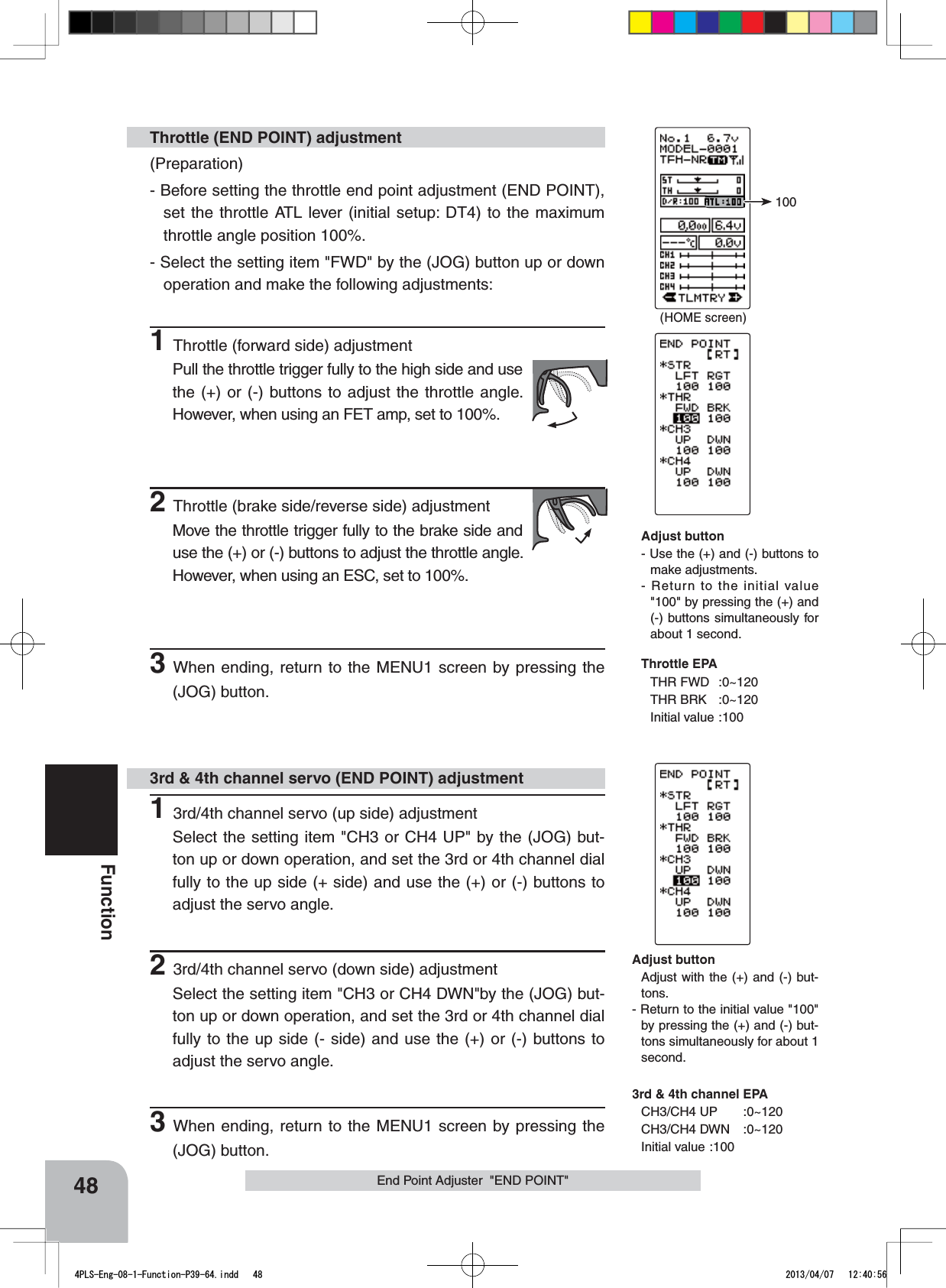 (HOME screen)10048FunctionEnd Point Adjuster  &quot;END POINT&quot;(Preparation)- Before setting the throttle end point adjustment (END POINT), set the throttle ATL lever (initial setup: DT4) to the maximum throttle angle position 100%.- Select the setting item &quot;FWD&quot; by the (JOG) button up or down operation and make the following adjustments: 1Throttle (forward side) adjustmentPull the throttle trigger fully to the high side and use the (+) or (-) buttons to adjust the throttle angle. However, when using an FET amp, set to 100%.2Throttle (brake side/reverse side) adjustmentMove the throttle trigger fully to the brake side and use the (+) or (-) buttons to adjust the throttle angle. However, when using an ESC, set to 100%.3When ending, return to the MENU1 screen by pressing the (JOG) button.Throttle (END POINT) adjustment13rd/4th channel servo (up side) adjustmentSelect the setting item &quot;CH3 or CH4 UP&quot; by the (JOG) but-ton up or down operation, and set the 3rd or 4th channel dial fully to the up side (+ side) and use the (+) or (-) buttons to adjust the servo angle.23rd/4th channel servo (down side) adjustmentSelect the setting item &quot;CH3 or CH4 DWN&quot;by the (JOG) but-ton up or down operation, and set the 3rd or 4th channel dial fully to the up side (- side) and use the (+) or (-) buttons to adjust the servo angle.3When ending, return to the MENU1 screen by pressing the (JOG) button.3rd &amp; 4th channel servo (END POINT) adjustmentAdjust button- Use the (+) and (-) buttons to make adjustments.- Return to the initial value &quot;100&quot; by pressing the (+) and (-) buttons simultaneously for about 1 second.Throttle EPATHR FWD :0~120THR BRK :0~120Initial value :100Adjust buttonAdjust with the (+) and (-) but-tons.- Return to the initial value &quot;100&quot; by pressing the (+) and (-) but-tons simultaneously for about 1 second.3rd &amp; 4th channel EPACH3/CH4 UP :0~120CH3/CH4 DWN :0~120Initial value :1004PLS-Eng-08-1-Function-P39-64.indd   48 2013/04/07   12:40:56