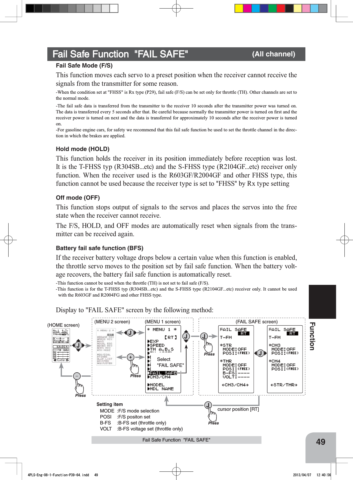 PressPressPressSelect&quot;FAIL SAFE&quot;Press(HOME screen) (MENU 2 screen) (FAIL SAFE screen)(MENU 1 screen)cursor position [RT]Setting itemMODE :F/S mode selectionPOSI :F/S positon setB-FS :B-FS set (throttle only)VOLT :B-FS voltage set (throttle only)49FunctionFail Safe Function  &quot;FAIL SAFE&quot;Fail Safe Function  &quot;FAIL SAFE&quot; (All channel)Fail Safe Mode (F/S)This function moves each servo to a preset position when the receiver cannot receive the signals from the transmitter for some reason.-When the condition set at &quot;FHSS&quot; is Rx type (P29), fail safe (F/S) can be set only for throttle (TH). Other channels are set to the normal mode.-The fail safe data is transferred from the transmitter to the receiver 10 seconds after the transmitter power was turned on. 7KHGDWDLVWUDQVIHUUHGHYHU\VHFRQGVDIWHUWKDW%HFDUHIXOEHFDXVHQRUPDOO\WKHWUDQVPLWWHUSRZHULVWXUQHGRQ¿UVWDQGWKHreceiver power is turned on next and the data is transferred for approximately 10 seconds after the receiver power is turned on.-For gasoline engine cars, for safety we recommend that this fail safe function be used to set the throttle channel in the direc-tion in which the brakes are applied.Hold mode (HOLD)This function holds the receiver in its position immediately before reception was lost. It is the T-FHSS typ (R304SB...etc) and the S-FHSS type (R2104GF...etc) receiver only function. When the receiver used is the R603GF/R2004GF and other FHSS type, this function cannot be used because the receiver type is set to &quot;FHSS&quot; by Rx type setting Off mode (OFF)This function stops output of signals to the servos and places the servos into the free state when the receiver cannot receive.The F/S, HOLD, and OFF modes are automatically reset when signals from the trans-mitter can be received again.Battery fail safe function (BFS)If the receiver battery voltage drops below a certain value when this function is enabled, the throttle servo moves to the position set by fail safe function. When the battery volt-age recovers, the battery fail safe function is automatically reset.-This function cannot be used when the throttle (TH) is not set to fail safe (F/S).-This function is for the T-FHSS typ (R304SB...etc) and the S-FHSS type (R2104GF...etc) receiver only. It cannot be used with the R603GF and R2004FG and other FHSS type.Display to &quot;FAIL SAFE&quot; screen by the following method:4PLS-Eng-08-1-Function-P39-64.indd   49 2013/04/07   12:40:56