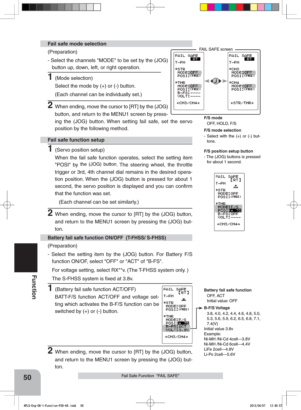 FAIL SAFE screenBattery fail safe functionOFF, ACTInitial value: OFFB-F/S Voltage3.8, 4.0, 4.2, 4.4, 4.6, 4.8, 5.0, 5.3, 5.6, 5.9, 6.2, 6.5, 6.8, 7.1, 7.4(V)Initial value 3.8vExample:Ni-MH /Ni-Cd 4cell---3.8VNi-MH /Ni-Cd 6cell---4.4VLiFe 2cell---4.8VLi-Po 2cell---5.6V50FunctionFail Safe Function  &quot;FAIL SAFE&quot;(Preparation)- Select the channels &quot;MODE&quot; to be set by the (JOG) button up, down, left, or right operation. 1(Mode selection)Select the mode by (+) or (-) button.(Each channel can be individually set.)2When ending, move the cursor to [RT] by the (JOG) button, and return to the MENU1 screen by press-ing the (JOG) button. When setting fail safe, set the servo position by the following method.Fail safe mode selection(Preparation)- Select the setting item by the (JOG) button. For Battery F/S function ON/OF, select &quot;OFF&quot; or &quot;ACT&quot; of &quot;B-FS&quot;. For voltage setting, select RX**v. (The T-FHSS system only. )The S-FHSS system is ﬁxed at 3.8v.1(Battery fail safe function ACT/OFF)BATT-F/S function ACT/OFF and voltage set-ting which activates the B-F/S function can be switched by (+) or (-) button.Battery fail safe function ON/OFF  (T-FHSS/ S-FHSS)1(Servo position setup)When the fail safe function operates, select the setting item &quot;POSI&quot; by the (JOG) button. The steering wheel, the throttle trigger or 3rd, 4th channel dial remains in the desired opera-tion position. When the (JOG) button is pressed for about 1 second, the servo position is displayed and you can conﬁrm that the function was set.(Each channel can be set similarly.)2When ending, move the cursor to [RT] by the (JOG) button, and return to the MENU1 screen by pressing the (JOG) but-ton.Fail safe function setupF/S position setup button- The (JOG) buttons is pressed for about 1 second.F/S mode selection- Select with the (+) or (-) but-tons.F/S modeOFF, HOLD, F/S2When ending, move the cursor to [RT] by the (JOG) button, and return to the MENU1 screen by pressing the (JOG) but-ton.4PLS-Eng-08-1-Function-P39-64.indd   50 2013/04/07   12:40:57