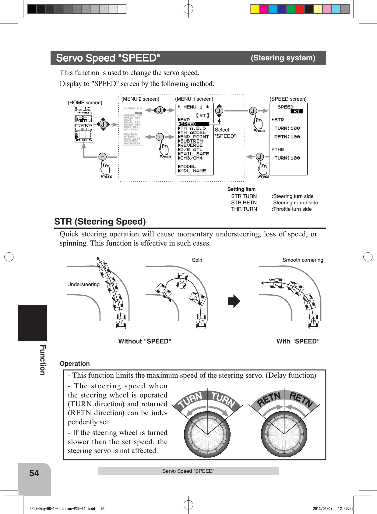 Without &quot;SPEED&quot; With &quot;SPEED&quot;UndersteeringSmooth corneringSpin(HOME screen) (MENU 2 screen) (SPEEDscreen)(MENU 1 screen)PressPressPressPressSelect&quot;SPEED&quot;54FunctionServo Speed &quot;SPEED&quot;TURNTURNRETNRETN- This function limits the maximum speed of the steering servo. (Delay function)- The steering speed when the steering wheel is operated (TURN direction) and returned (RETN direction) can be inde-pendently set. - If the steering wheel is turned slower than the set speed, the steering servo is not affected. OperationServo Speed &quot;SPEED&quot; (Steering system)This function is used to change the servo speed.Display to &quot;SPEED&quot; screen by the following method:STR (Steering Speed)Quick steering operation will cause momentary understeering, loss of speed, or spinning. This function is effective in such cases. Setting itemSTR TURN :Steering turn side STR RETN :Steering return sideTHR TURN :Throttle turn side4PLS-Eng-08-1-Function-P39-64.indd   54 2013/04/07   12:40:59