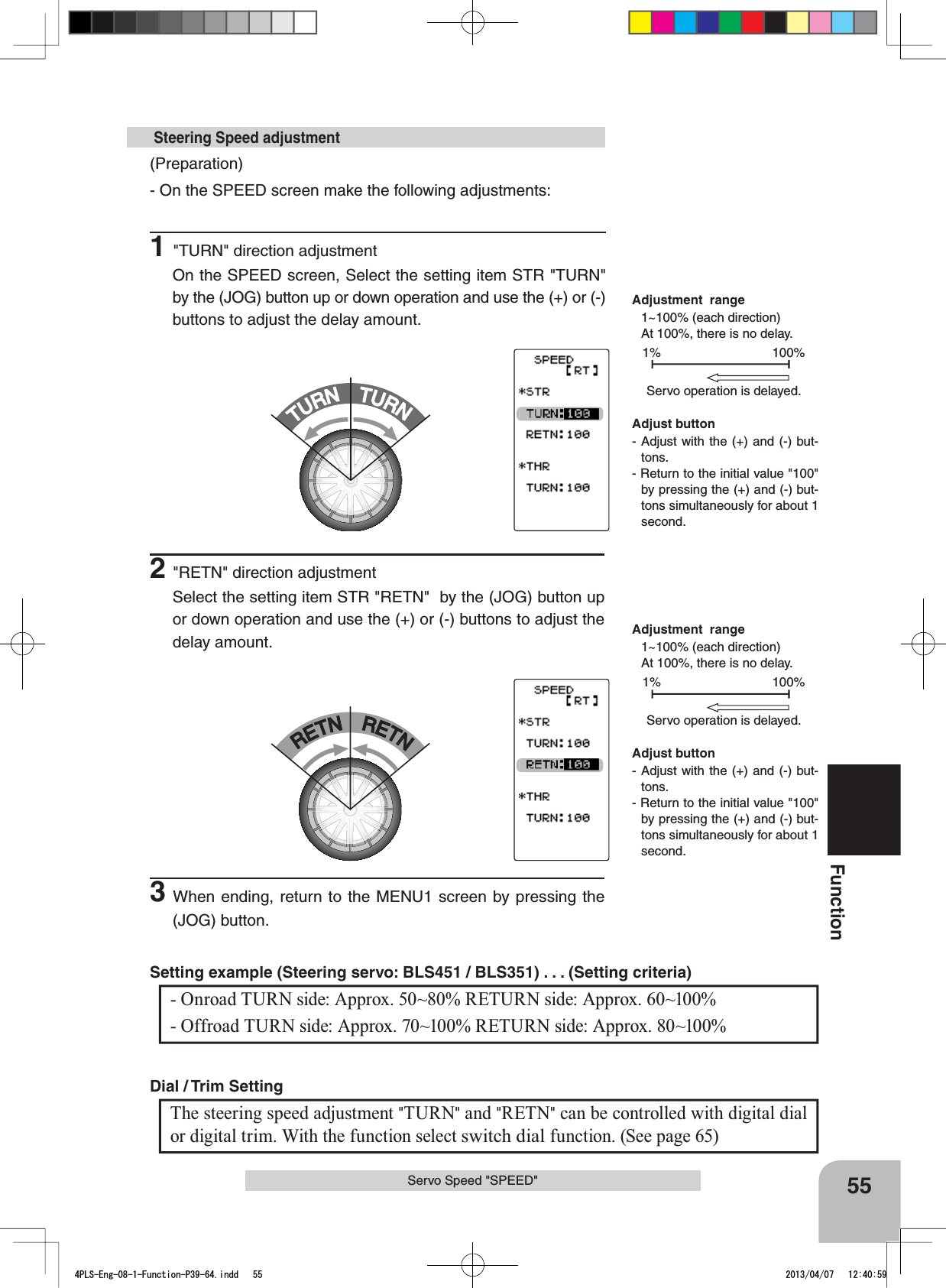 TURNTURNRETNRETN55Function(Preparation)- On the SPEED screen make the following adjustments:1&quot;TURN&quot; direction adjustmentOn the SPEED screen, Select the setting item STR &quot;TURN&quot;  by the (JOG) button up or down operation and use the (+) or (-) buttons to adjust the delay amount. Steering Speed adjustment100%1%Servo operation is delayed.100%1%Servo operation is delayed.- Onroad TURN side: Approx. 50~80% RETURN side: Approx. 60~100% - Offroad TURN side: Approx. 70~100% RETURN side: Approx. 80~100% Setting example (Steering servo: BLS451 / BLS351) . . . (Setting criteria) Adjust button- Adjust with the (+) and (-) but-tons.- Return to the initial value &quot;100&quot; by pressing the (+) and (-) but-tons simultaneously for about 1 second.Adjust button- Adjust with the (+) and (-) but-tons.- Return to the initial value &quot;100&quot; by pressing the (+) and (-) but-tons simultaneously for about 1 second.Adjustment  range1~100% (each direction)At 100%, there is no delay. Adjustment  range1~100% (each direction)At 100%, there is no delay. Servo Speed &quot;SPEED&quot;2&quot;RETN&quot; direction adjustmentSelect the setting item STR &quot;RETN&quot;  by the (JOG) button up or down operation and use the (+) or (-) buttons to adjust the delay amount.3When ending, return to the MENU1 screen by pressing the (JOG) button.The steering speed adjustment &quot;TURN&quot; and &quot;RETN&quot; can be controlled with digital dial or digital trim. With the function select switch dial function. (See page 65)Dial / Trim Setting 4PLS-Eng-08-1-Function-P39-64.indd   55 2013/04/07   12:40:59