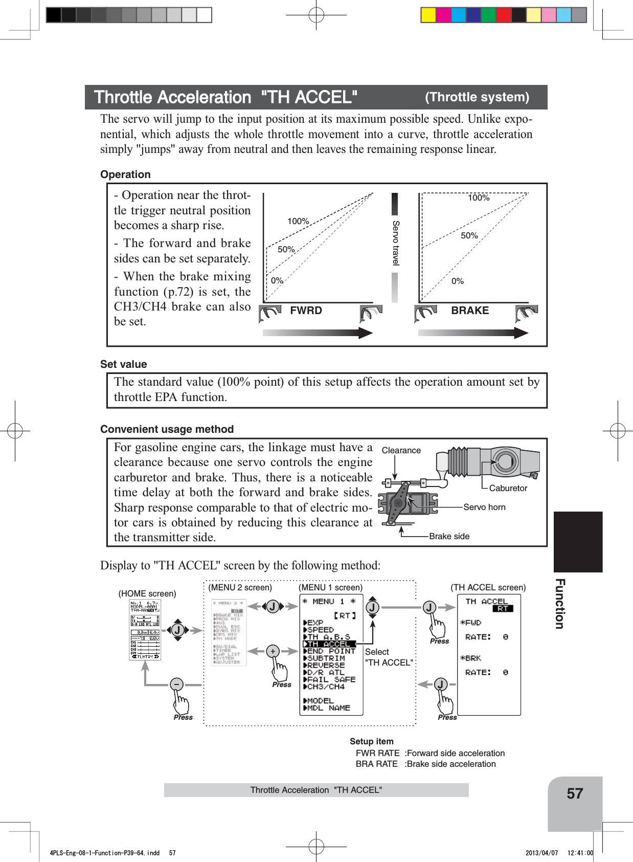 (HOME screen) (MENU 2 screen) (TH ACCEL screen)(MENU 1 screen)PressPressPressPressSelect&quot;TH ACCEL&quot;57FunctionThrottle Acceleration  &quot;TH ACCEL&quot;FWRD BRAKEServo travel0%50%100%0%50%100%- Operation near the throt-tle trigger neutral position becomes a sharp rise.- The forward and brake sides can be set separately.- When the brake mixing function (p.72) is set, the CH3/CH4 brake can also be set.OperationThrottle Acceleration  &quot;TH ACCEL&quot; (Throttle system)The servo will jump to the input position at its maximum possible speed. Unlike expo-nential, which adjusts the whole throttle movement into a curve, throttle acceleration simply &quot;jumps&quot; away from neutral and then leaves the remaining response linear.The standard value (100% point) of this setup affects the operation amount set by throttle EPA function.Set valueCaburetorBrake sideServo hornClearanceFor gasoline engine cars, the linkage must have a clearance because one servo controls the engine carburetor and brake. Thus, there is a noticeable time delay at both the forward and brake sides. Sharp response comparable to that of electric mo-tor cars is obtained by reducing this clearance at the transmitter side.Convenient usage methodDisplay to &quot;TH ACCEL&quot; screen by the following method:Setup itemFWR RATE  :Forward side accelerationBRA RATE  :Brake side acceleration4PLS-Eng-08-1-Function-P39-64.indd   57 2013/04/07   12:41:00