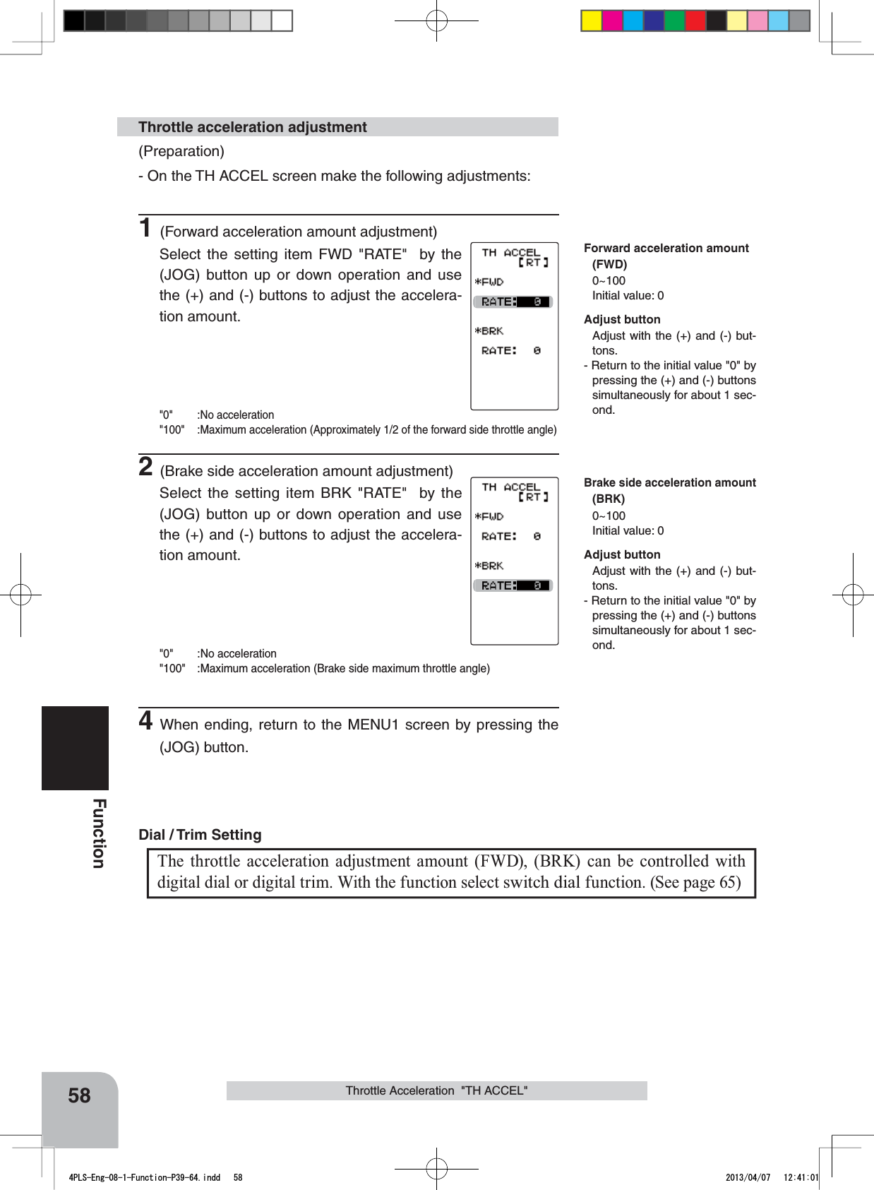 58FunctionThrottle Acceleration  &quot;TH ACCEL&quot;(Preparation)- On the TH ACCEL screen make the following adjustments:1(Forward acceleration amount adjustment)Select the setting item FWD &quot;RATE&quot;  by the (JOG) button up or down operation and use the (+) and (-) buttons to adjust the accelera-tion amount.&quot;0&quot; :No acceleration&quot;100&quot; :Maximum acceleration (Approximately 1/2 of the forward side throttle angle)2(Brake side acceleration amount adjustment)Select the setting item BRK &quot;RATE&quot;  by the (JOG) button up or down operation and use the (+) and (-) buttons to adjust the accelera-tion amount.&quot;0&quot; :No acceleration&quot;100&quot; :Maximum acceleration (Brake side maximum throttle angle)4When ending, return to the MENU1 screen by pressing the (JOG) button.Throttle acceleration adjustmentThe throttle acceleration adjustment amount (FWD), (BRK) can be controlled with digital dial or digital trim. With the function select switch dial function. (See page 65)Dial / Trim Setting Adjust buttonAdjust with the (+) and (-) but-tons.- Return to the initial value &quot;0&quot; by pressing the (+) and (-) buttons simultaneously for about 1 sec-ond.Adjust buttonAdjust with the (+) and (-) but-tons.- Return to the initial value &quot;0&quot; by pressing the (+) and (-) buttons simultaneously for about 1 sec-ond.Forward acceleration amount(FWD)0~100Initial value: 0Brake side acceleration amount(BRK)0~100Initial value: 04PLS-Eng-08-1-Function-P39-64.indd   58 2013/04/07   12:41:01