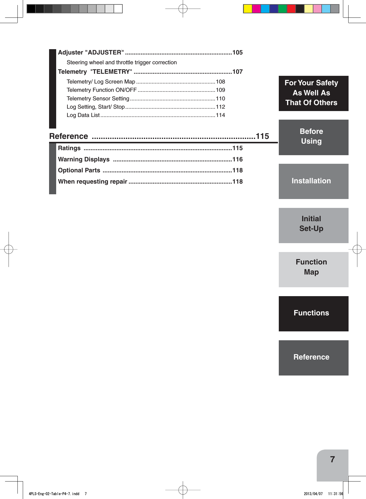 7BeforeUsingFunctionMapFunctionsFor Your SafetyAs Well AsThat Of OthersInstallationReferenceInitialSet-UpReference .........................................................................115Ratings ......................................................................................115Warning Displays  .....................................................................116Optional Parts ...........................................................................118When requesting repair ............................................................118Adjuster &quot;ADJUSTER&quot; ..............................................................105Steering wheel and throttle trigger correctionTelemetry  &quot;TELEMETRY&quot;.........................................................107Telemetry/ Log Screen Map ...................................................108Telemetry Function ON/OFF ..................................................109Telemetry Sensor Setting.......................................................110Log Setting, Start/ Stop..........................................................112Log Data List ..........................................................................1144PLS-Eng-02-Table-P4-7.indd   7 2013/04/07   11:31:56
