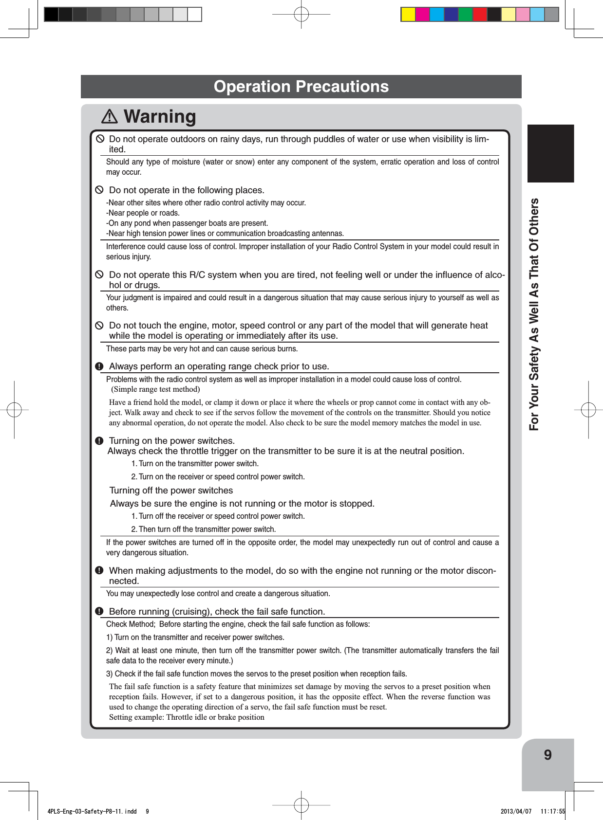 9For Your Safety As Well As That Of Others󾛽Warning￺Do not operate outdoors on rainy days, run through puddles of water or use when visibility is lim-ited.Should any type of moisture (water or snow) enter any component of the system, erratic operation and loss of control may occur.￺Do not operate in the following places.-Near other sites where other radio control activity may occur.-Near people or roads.-On any pond when passenger boats are present.-Near high tension power lines or communication broadcasting antennas.Interference could cause loss of control. Improper installation of your Radio Control System in your model could result in serious injury.￺Do not operate this R/C system when you are tired, not feeling well or under the inﬂuence of alco-hol or drugs.Your judgment is impaired and could result in a dangerous situation that may cause serious injury to yourself as well as others. ￺Do not touch the engine, motor, speed control or any part of the model that will generate heat while the model is operating or immediately after its use.These parts may be very hot and can cause serious burns.￸Always perform an operating range check prior to use.Problems with the radio control system as well as improper installation in a model could cause loss of control. (Simple range test method)Have a friend hold the model, or clamp it down or place it where the wheels or prop cannot come in contact with any ob-ject. Walk away and check to see if the servos follow the movement of the controls on the transmitter. Should you notice any abnormal operation, do not operate the model. Also check to be sure the model memory matches the model in use.￸Turning on the power switches.     Always check the throttle trigger on the transmitter to be sure it is at the neutral position.1. Turn on the transmitter power switch.2. Turn on the receiver or speed control power switch.      Turning off the power switches      Always be sure the engine is not running or the motor is stopped.1. Turn off the receiver or speed control power switch.2. Then turn off the transmitter power switch.If the power switches are turned off in the opposite order, the model may unexpectedly run out of control and cause a very dangerous situation.￸When making adjustments to the model, do so with the engine not running or the motor discon-nected.You may unexpectedly lose control and create a dangerous situation.￸Before running (cruising), check the fail safe function.Check Method;  Before starting the engine, check the fail safe function as follows:1) Turn on the transmitter and receiver power switches.2) Wait at least one minute, then turn off the transmitter power switch. (The transmitter automatically transfers the fail safe data to the receiver every minute.)3) Check if the fail safe function moves the servos to the preset position when reception fails.The fail safe function is a safety feature that minimizes set damage by moving the servos to a preset position when reception fails. However, if set to a dangerous position, it has the opposite effect. When the reverse function was used to change the operating direction of a servo, the fail safe function must be reset.Setting example: Throttle idle or brake position Operation Precautions4PLS-Eng-03-Safety-P8-11.indd   9 2013/04/07   11:17:55