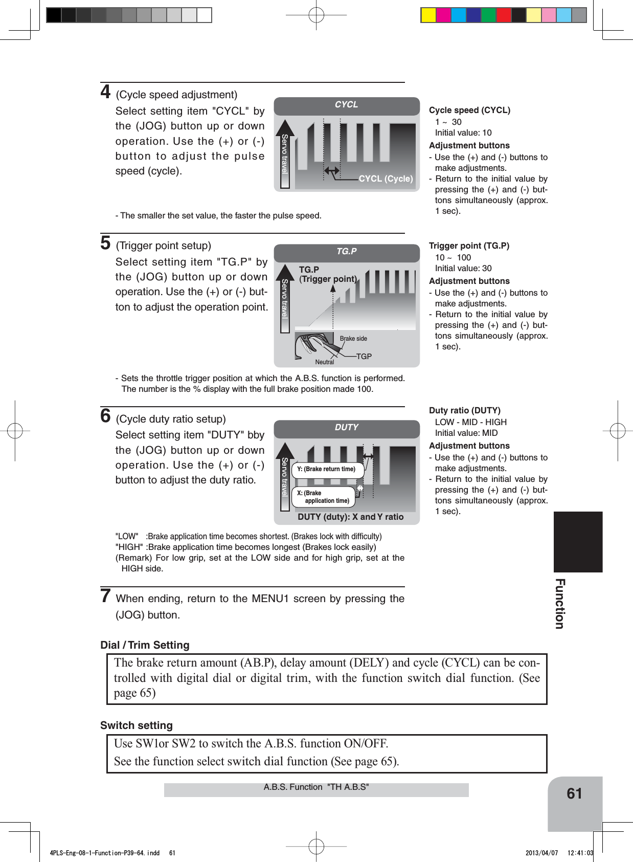 CYCLServo travelCYCL (Cycle)Cycle speed (CYCL)1 ~  30Initial value: 10DUTYServo travelDUTY (duty): X and Y ratioX: (Brake application time)Y: (Brake return time)Duty ratio (DUTY)LOW - MID - HIGHInitial value: MIDAdjustment buttons- Use the (+) and (-) buttons to make adjustments.- Return to the initial value by pressing the (+) and (-) but-tons simultaneously (approx. 1 sec).TG.PServo travelTG.P(Trigger point)TGPBrake sideNeutralTrigger point (TG.P)10 ~  100Initial value: 30Adjustment buttons- Use the (+) and (-) buttons to make adjustments.- Return to the initial value by pressing the (+) and (-) but-tons simultaneously (approx. 1 sec).61FunctionAdjustment buttons- Use the (+) and (-) buttons to make adjustments.- Return to the initial value by pressing the (+) and (-) but-tons simultaneously (approx. 1 sec).A.B.S. Function  &quot;TH A.B.S&quot;Use SW1or SW2 to switch the A.B.S. function ON/OFF.See the function select switch dial function (See page 65).Switch settingThe brake return amount (AB.P), delay amount (DELY) and cycle (CYCL) can be con-trolled with digital dial or digital trim, with the function switch dial function. (See page 65) Dial / Trim Setting 4(Cycle speed adjustment)Select setting item &quot;CYCL&quot; by the (JOG) button up or down operation. Use the (+) or (-) button to adjust the pulse speed (cycle).- The smaller the set value, the faster the pulse speed.5(Trigger point setup)Select setting item &quot;TG.P&quot; by the (JOG) button up or down operation. Use the (+) or (-) but-ton to adjust the operation point.- Sets the throttle trigger position at which the A.B.S. function is performed. The number is the % display with the full brake position made 100.6(Cycle duty ratio setup)Select setting item &quot;DUTY&quot; bby the (JOG) button up or down operation. Use the (+) or (-) button to adjust the duty ratio.&quot;LOW&quot; :Brake application time becomes shortest. (Brakes lock with difﬁculty)&quot;HIGH&quot; :Brake application time becomes longest (Brakes lock easily)(Remark) For low grip, set at the LOW side and for high grip, set at the HIGH side.7When ending, return to the MENU1 screen by pressing the (JOG) button.4PLS-Eng-08-1-Function-P39-64.indd   61 2013/04/07   12:41:03
