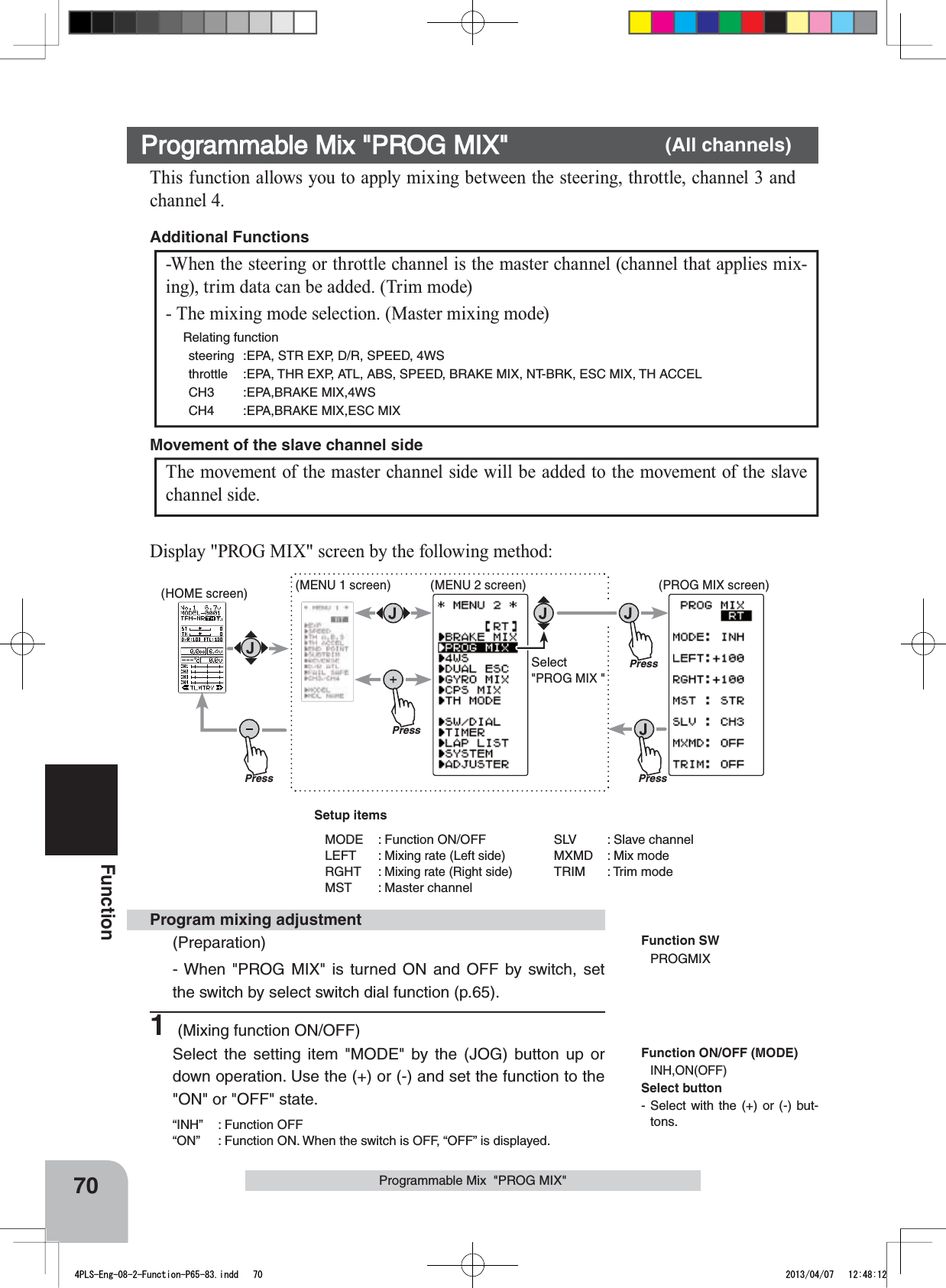 PressPressPress(HOME screen) (MENU 1 screen) (PROG MIX screen)(MENU 2 screen)PressSelect&quot;PROG MIX &quot;70FunctionProgrammable Mix  &quot;PROG MIX&quot;This function allows you to apply mixing between the steering, throttle, channel 3 and channel 4.-When the steering or throttle channel is the master channel (channel that applies mix-ing), trim data can be added. (Trim mode)- The mixing mode selection. (Master mixing mode)  Relating functionsteering :EPA, STR EXP, D/R, SPEED, 4WSthrottle :EPA, THR EXP, ATL, ABS, SPEED, BRAKE MIX, NT-BRK, ESC MIX, TH ACCELCH3 :EPA,BRAKE MIX,4WSCH4 :EPA,BRAKE MIX,ESC MIXAdditional Functions The movement of the master channel side will be added to the movement of the slave channel side.Movement of the slave channel sideProgrammable Mix &quot;PROG MIX&quot; (All channels)Function SWPROGMIXProgram mixing adjustment(Preparation)- When &quot;PROG MIX&quot; is turned ON and OFF by switch, set the switch by select switch dial function (p.65).1 (Mixing function ON/OFF)Select the setting item &quot;MODE&quot; by the (JOG) button up or down operation. Use the (+) or (-) and set the function to the &quot;ON&quot; or &quot;OFF&quot; state.“INH” : Function OFF“ON”  : Function ON. When the switch is OFF, “OFF” is displayed.Display &quot;PROG MIX&quot; screen by the following method:Function ON/OFF (MODE)INH,ON(OFF)Setup itemsMODE : Function ON/OFFLEFT : Mixing rate (Left side)RGHT : Mixing rate (Right side)MST : Master channelSLV : Slave channelMXMD : Mix modeTRIM : Trim modeSelect button- Select with the (+) or (-) but-tons.4PLS-Eng-08-2-Function-P65-83.indd   70 2013/04/07   12:48:12
