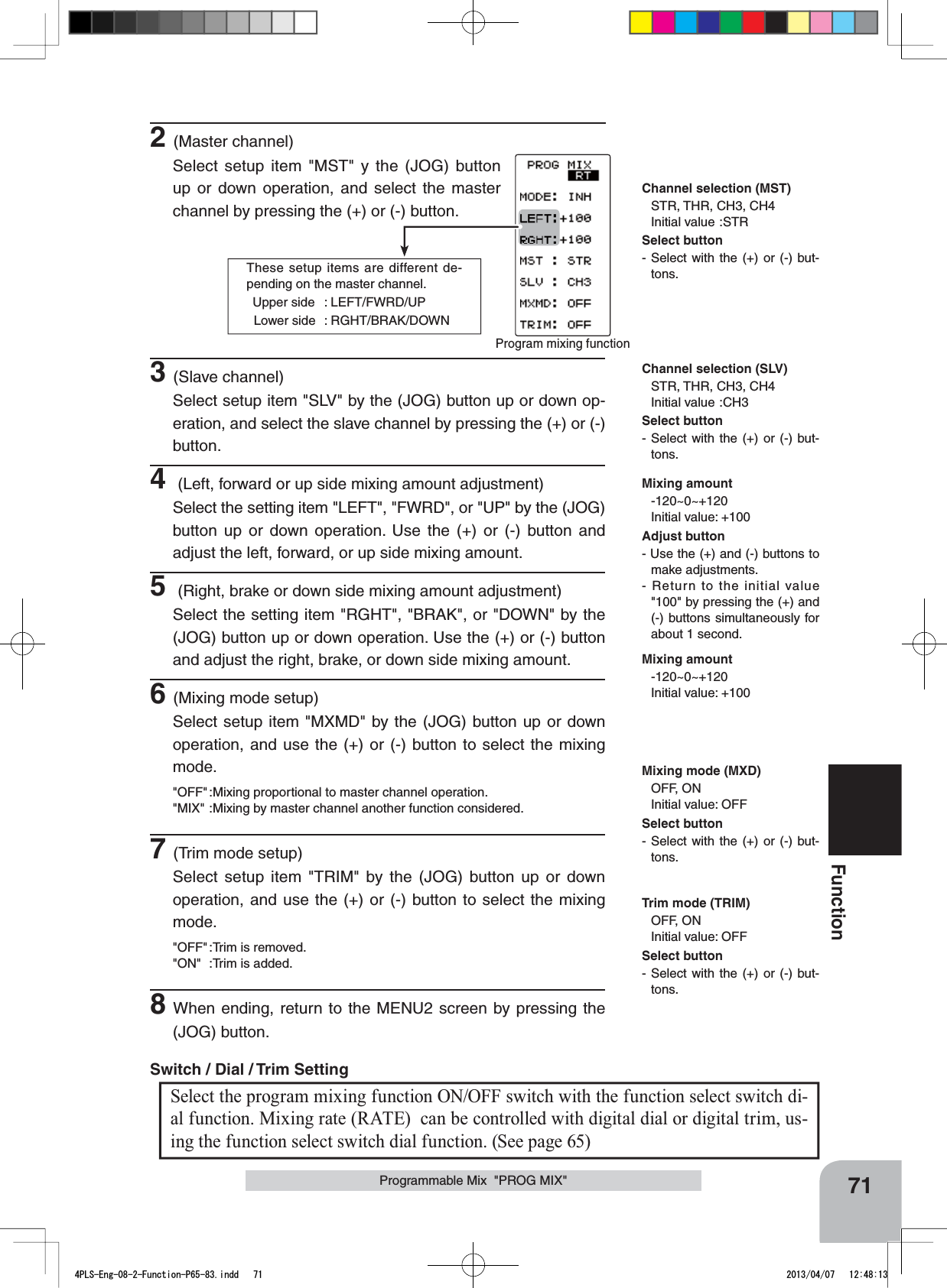These setup items are different de-pending on the master channel.  Upper side  : LEFT/FWRD/UP  Lower side  : RGHT/BRAK/DOWNProgram mixing function 71FunctionProgrammable Mix  &quot;PROG MIX&quot;Mixing amount-120~0~+120Initial value: +100Channel selection (MST)STR, THR, CH3, CH4Initial value :STRChannel selection (SLV)STR, THR, CH3, CH4Initial value :CH3Mixing mode (MXD)OFF, ONInitial value: OFFMixing amount-120~0~+120Initial value: +100Trim mode (TRIM)OFF, ONInitial value: OFF2(Master channel)Select setup item &quot;MST&quot; y the (JOG) button up or down operation, and select the master channel by pressing the (+) or (-) button.Select the program mixing function ON/OFF switch with the function select switch di-al function. Mixing rate (RATE)  can be controlled with digital dial or digital trim, us-ing the function select switch dial function. (See page 65) Switch / Dial / Trim Setting 3(Slave channel)Select setup item &quot;SLV&quot; by the (JOG) button up or down op-eration, and select the slave channel by pressing the (+) or (-) button.4 (Left, forward or up side mixing amount adjustment)Select the setting item &quot;LEFT&quot;, &quot;FWRD&quot;, or &quot;UP&quot; by the (JOG) button up or down operation. Use the (+) or (-) button and adjust the left, forward, or up side mixing amount.5 (Right, brake or down side mixing amount adjustment)Select the setting item &quot;RGHT&quot;, &quot;BRAK&quot;, or &quot;DOWN&quot; by the (JOG) button up or down operation. Use the (+) or (-) button and adjust the right, brake, or down side mixing amount.6(Mixing mode setup)Select setup item &quot;MXMD&quot; by the (JOG) button up or down operation, and use the (+) or (-) button to select the mixing mode.&quot;OFF&quot; :Mixing proportional to master channel operation.&quot;MIX&quot; :Mixing by master channel another function considered.7(Trim mode setup)Select setup item &quot;TRIM&quot; by the (JOG) button up or down operation, and use the (+) or (-) button to select the mixing mode.&quot;OFF&quot; :Trim is removed.&quot;ON&quot; :Trim is added.8When ending, return to the MENU2 screen by pressing the (JOG) button.Adjust button- Use the (+) and (-) buttons to make adjustments.- Return to the initial value &quot;100&quot; by pressing the (+) and (-) buttons simultaneously for about 1 second.Select button- Select with the (+) or (-) but-tons.Select button- Select with the (+) or (-) but-tons.Select button- Select with the (+) or (-) but-tons.Select button- Select with the (+) or (-) but-tons.4PLS-Eng-08-2-Function-P65-83.indd   71 2013/04/07   12:48:13