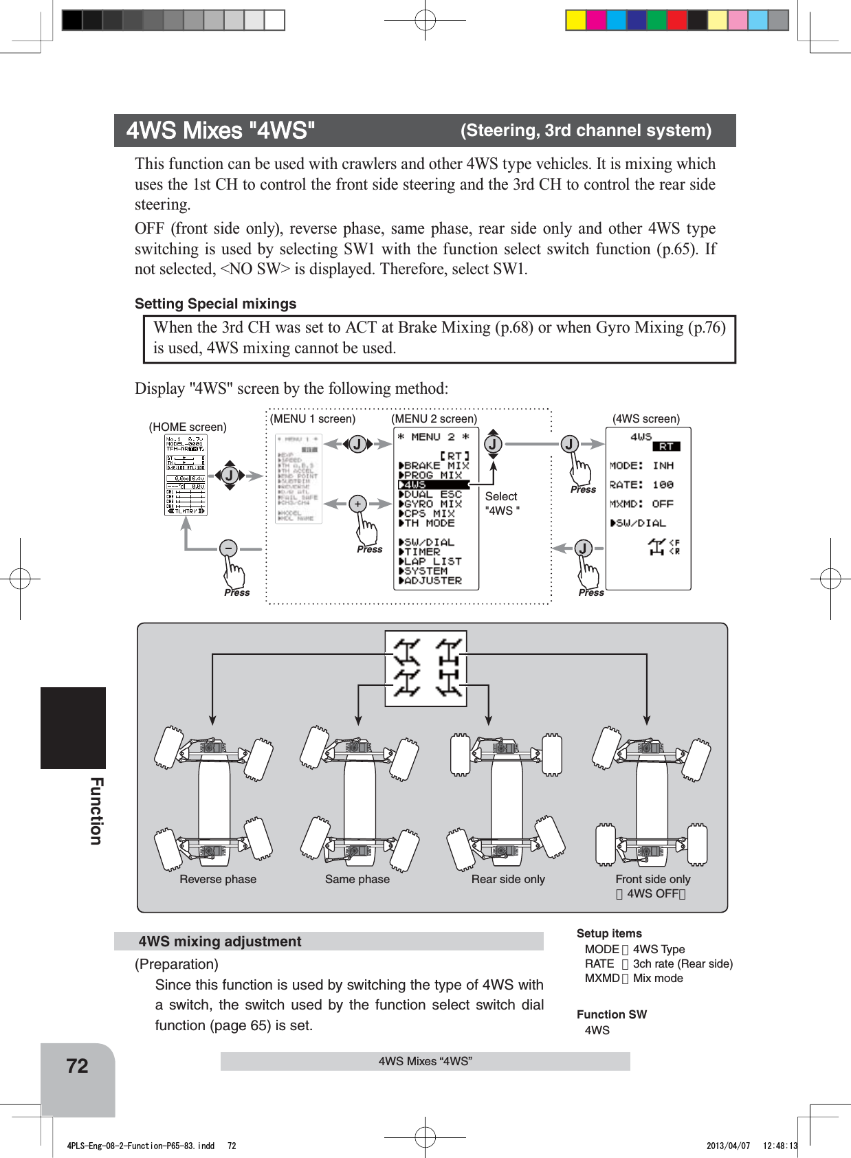 Front side only（4WS OFF）Same phase Reverse phase Rear side onlyPressPressPress(HOME screen) (MENU 1 screen) (4WS screen)(MENU 2 screen)PressSelect&quot;4WS &quot;72FunctionThis function can be used with crawlers and other 4WS type vehicles. It is mixing which uses the 1st CH to control the front side steering and the 3rd CH to control the rear side steering.OFF (front side only), reverse phase, same phase, rear side only and other 4WS type switching is used by selecting SW1 with the function select switch function (p.65). If not selected, &lt;NO SW&gt; is displayed. Therefore, select SW1.4WS Mixes &quot;4WS&quot; (Steering, 3rd channel system)Setup itemsMODE ：4WS TypeRATE ：3ch rate (Rear side)MXMD ：Mix mode4WS Mixes “4WS”(Preparation)Since this function is used by switching the type of 4WS with a switch, the switch used by the function select switch dial function (page 65) is set. 4WS mixing adjustmentWhen the 3rd CH was set to ACT at Brake Mixing (p.68) or when Gyro Mixing (p.76) is used, 4WS mixing cannot be used.Setting Special mixings Display &quot;4WS&quot; screen by the following method:Function SW4WS4PLS-Eng-08-2-Function-P65-83.indd   72 2013/04/07   12:48:13