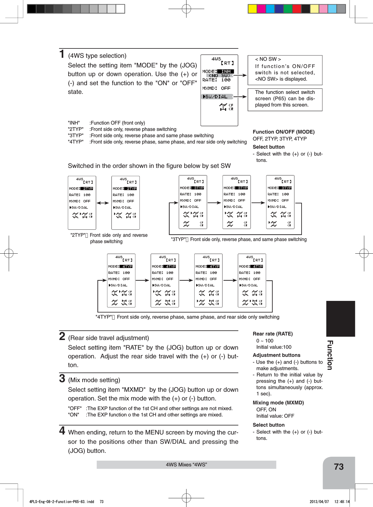 The function select switch screen (P65) can be dis-played from this screen.&lt; NO SW &gt;If function’s ON/OFF switch is not selected, &lt;NO SW&gt; is displayed. 73Function4WS Mixes “4WS”1(4WS type selection)Select the setting item &quot;MODE&quot; by the (JOG) button up or down operation. Use the (+) or (-) and set the function to the &quot;ON&quot; or &quot;OFF&quot; state.&quot;INH&quot; :Function OFF (front only)&quot;2TYP&quot; :Front side only, reverse phase switching&quot;3TYP&quot; :Front side only, reverse phase and same phase switching&quot;4TYP&quot; :Front side only, reverse phase, same phase, and rear side only switchingSwitched in the order shown in the ﬁgure below by set SWFunction ON/OFF (MODE)OFF, 2TYP, 3TYP, 4TYPMixing mode (MXMD)OFF, ONInitial value: OFFRear rate (RATE)0 ~ 100 Initial value:100&quot;2TYP&quot;：Front side only and reverse phase switching &quot;3TYP&quot;：Front side only, reverse phase, and same phase switching&quot;4TYP&quot;：Front side only, reverse phase, same phase, and rear side only switchingAdjustment buttons- Use the (+) and (-) buttons to make adjustments.- Return to the initial value by pressing the (+) and (-) but-tons simultaneously (approx. 1 sec).2(Rear side travel adjustment)Select setting item &quot;RATE&quot; by the (JOG) button up or down operation.  Adjust the rear side travel with the (+) or (-) but-ton.3(Mix mode setting)Select setting item &quot;MXMD&quot;  by the (JOG) button up or down operation. Set the mix mode with the (+) or (-) button.&quot;OFF&quot; :The EXP function of the 1st CH and other settings are not mixed.&quot;ON&quot; :The EXP function o the 1st CH and other settings are mixed.4When ending, return to the MENU screen by moving the cur-sor to the positions other than SW/DIAL and pressing the (JOG) button.Select button- Select with the (+) or (-) but-tons.Select button- Select with the (+) or (-) but-tons.4PLS-Eng-08-2-Function-P65-83.indd   73 2013/04/07   12:48:14