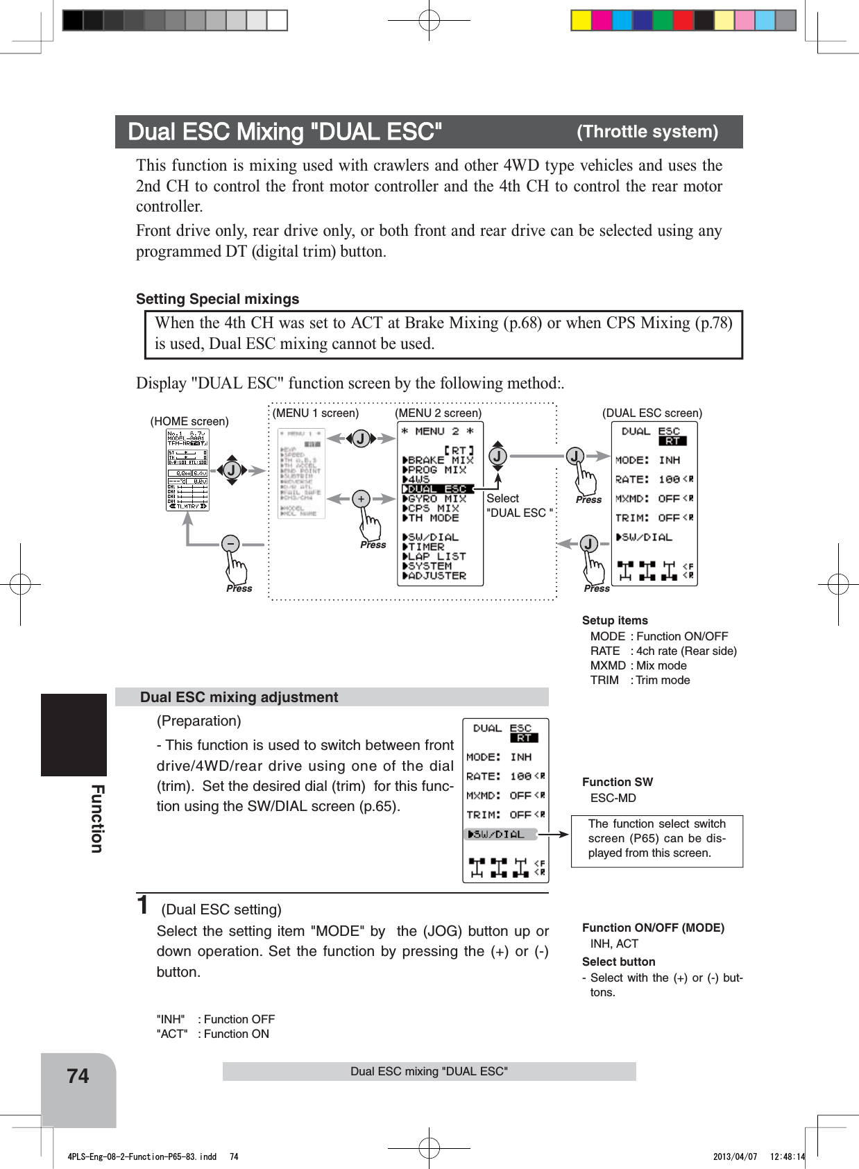 PressPressPress(HOME screen) (MENU 1 screen) (DUAL ESC screen)(MENU 2 screen)PressSelect&quot;DUAL ESC &quot;The function select switch screen (P65) can be dis-played from this screen.74FunctionDual ESC mixing &quot;DUAL ESC&quot;This function is mixing used with crawlers and other 4WD type vehicles and uses the 2nd CH to control the front motor controller and the 4th CH to control the rear motor controller.Front drive only, rear drive only, or both front and rear drive can be selected using any programmed DT (digital trim) button.Dual ESC Mixing &quot;DUAL ESC&quot; (Throttle system)(Preparation)- This function is used to switch between front drive/4WD/rear drive using one of the dial (trim).  Set the desired dial (trim)  for this func-tion using the SW/DIAL screen (p.65).1 (Dual ESC setting)Select the setting item &quot;MODE&quot; by  the (JOG) button up or down operation. Set the function by pressing the (+) or (-) button.&quot;INH&quot; : Function OFF&quot;ACT&quot;  : Function ON Dual ESC mixing adjustmentFunction ON/OFF (MODE)INH, ACTDisplay &quot;DUAL ESC&quot; function screen by the following method:.When the 4th CH was set to ACT at Brake Mixing (p.68) or when CPS Mixing (p.78) is used, Dual ESC mixing cannot be used.Setting Special mixings Setup itemsMODE : Function ON/OFFRATE : 4ch rate (Rear side)MXMD : Mix modeTRIM : Trim modeFunction SWESC-MDSelect button- Select with the (+) or (-) but-tons.4PLS-Eng-08-2-Function-P65-83.indd   74 2013/04/07   12:48:14