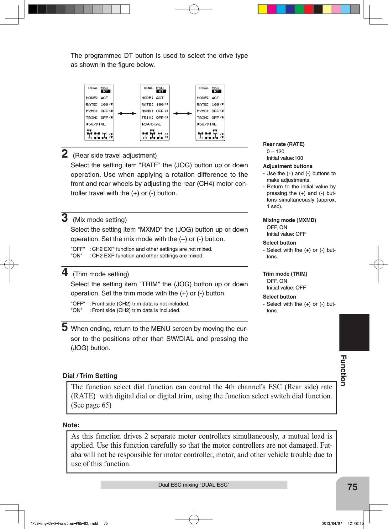 75FunctionDual ESC mixing &quot;DUAL ESC&quot;The programmed DT button is used to select the drive type as shown in the ﬁgure below.The function select dial function can control the 4th channel’s ESC (Rear side) rate (RATE)  with digital dial or digital trim, using the function select switch dial function. (See page 65) Dial / Trim Setting As this function drives 2 separate motor controllers simultaneously, a mutual load is applied. Use this function carefully so that the motor controllers are not damaged. Fut-aba will not be responsible for motor controller, motor, and other vehicle trouble due to use of this function.Note:Rear rate (RATE)0 ~ 120 Initial value:100Adjustment buttons- Use the (+) and (-) buttons to make adjustments.- Return to the initial value by pressing the (+) and (-) but-tons simultaneously (approx. 1 sec).Mixing mode (MXMD)OFF, ONInitial value: OFFTrim mode (TRIM)OFF, ONInitial value: OFF2 (Rear side travel adjustment)Select the setting item &quot;RATE&quot; the (JOG) button up or down operation. Use when applying a rotation difference to the front and rear wheels by adjusting the rear (CH4) motor con-troller travel with the (+) or (-) button.3 (Mix mode setting)Select the setting item &quot;MXMD&quot; the (JOG) button up or down operation. Set the mix mode with the (+) or (-) button.&quot;OFF&quot; : CH2 EXP function and other settings are not mixed.&quot;ON&quot; : CH2 EXP function and other settings are mixed.4 (Trim mode setting)Select the setting item &quot;TRIM&quot; the (JOG) button up or down operation. Set the trim mode with the (+) or (-) button.&quot;OFF&quot; : Front side (CH2) trim data is not included.&quot;ON&quot; : Front side (CH2) trim data is included.5When ending, return to the MENU screen by moving the cur-sor to the positions other than SW/DIAL and pressing the (JOG) button.Select button- Select with the (+) or (-) but-tons.Select button- Select with the (+) or (-) but-tons.4PLS-Eng-08-2-Function-P65-83.indd   75 2013/04/07   12:48:15
