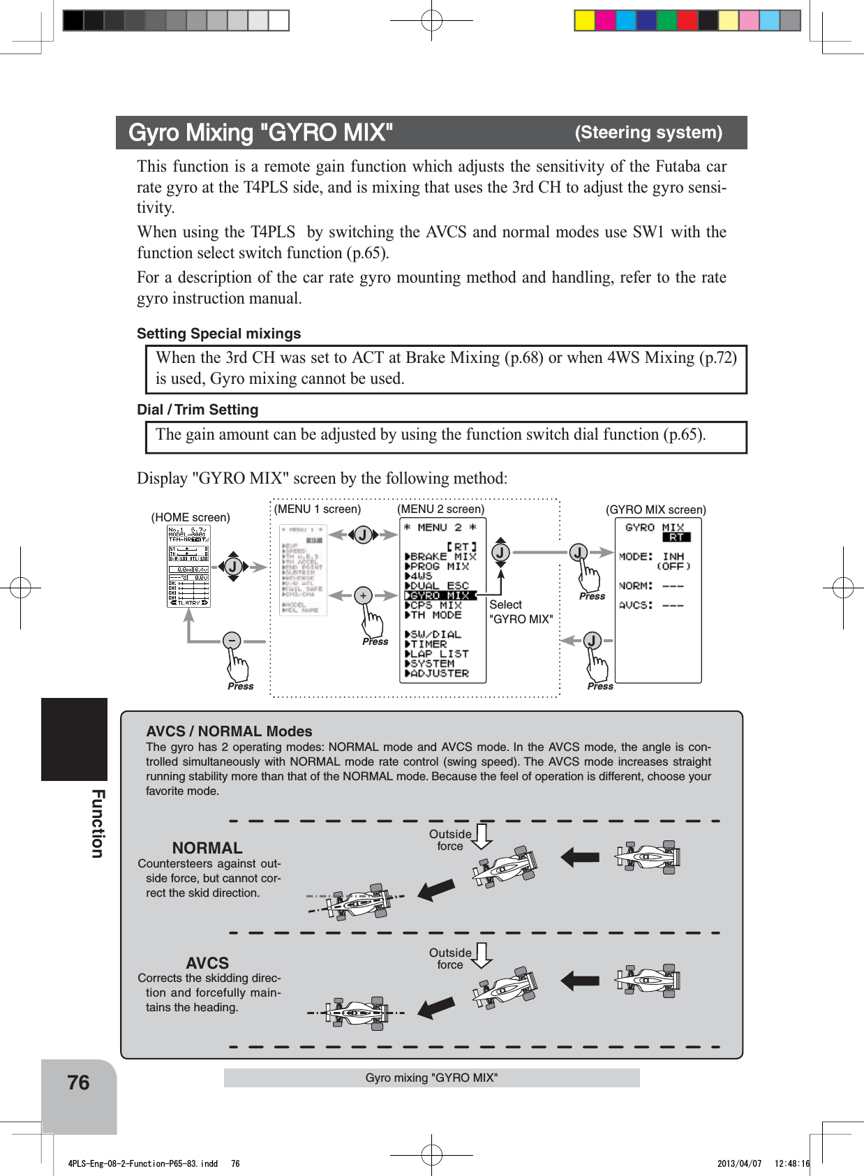 AVCS / NORMAL ModesThe gyro has 2 operating modes: NORMAL mode and AVCS mode. In the AVCS mode, the angle is con-trolled simultaneously with NORMAL mode rate control (swing speed). The AVCS mode increases straight running stability more than that of the NORMAL mode. Because the feel of operation is different, choose your favorite mode.NORMALCountersteers against out-side force, but cannot cor-rect the skid direction.AVCSCorrects the skidding direc-tion and forcefully main-tains the heading.Outside forceOutside forcePressPressPress(HOME screen) (MENU 1 screen) (GYRO MIX screen)(MENU 2 screen)PressSelect&quot;GYRO MIX&quot;76FunctionThis function is a remote gain function which adjusts the sensitivity of the Futaba car rate gyro at the T4PLS side, and is mixing that uses the 3rd CH to adjust the gyro sensi-tivity.When using the T4PLS  by switching the AVCS and normal modes use SW1 with the function select switch function (p.65).For a description of the car rate gyro mounting method and handling, refer to the rate gyro instruction manual.Gyro Mixing &quot;GYRO MIX&quot; (Steering system)When the 3rd CH was set to ACT at Brake Mixing (p.68) or when 4WS Mixing (p.72) is used, Gyro mixing cannot be used.Setting Special mixings The gain amount can be adjusted by using the function switch dial function (p.65).Dial / Trim Setting Display &quot;GYRO MIX&quot; screen by the following method:Gyro mixing &quot;GYRO MIX&quot;4PLS-Eng-08-2-Function-P65-83.indd   76 2013/04/07   12:48:16