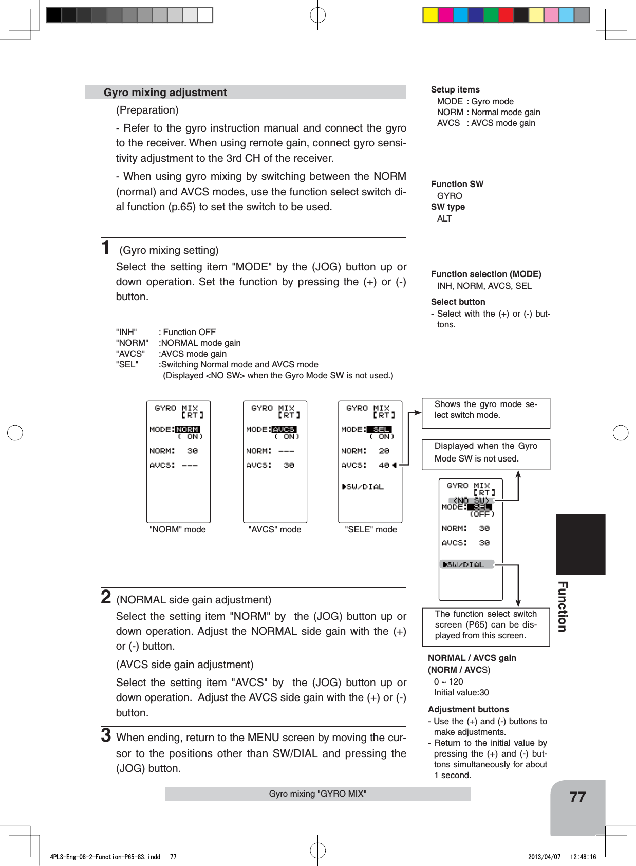 The function select switch screen (P65) can be dis-played from this screen.77FunctionGyro mixing &quot;GYRO MIX&quot;(Preparation)- Refer to the gyro instruction manual and connect the gyro to the receiver. When using remote gain, connect gyro sensi-tivity adjustment to the 3rd CH of the receiver.- When using gyro mixing by switching between the NORM (normal) and AVCS modes, use the function select switch di-al function (p.65) to set the switch to be used.1 (Gyro mixing setting)Select the setting item &quot;MODE&quot; by the (JOG) button up or down operation. Set the function by pressing the (+) or (-) button.&quot;INH&quot; : Function OFF&quot;NORM&quot; :NORMAL mode gain&quot;AVCS&quot; :AVCS mode gain&quot;SEL&quot; :Switching Normal mode and AVCS mode      (Displayed &lt;NO SW&gt; when the Gyro Mode SW is not used.) Gyro mixing adjustment2(NORMAL side gain adjustment)Select the setting item &quot;NORM&quot; by  the (JOG) button up or down operation. Adjust the NORMAL side gain with the (+) or (-) button.(AVCS side gain adjustment)Select the setting item &quot;AVCS&quot; by  the (JOG) button up or down operation.  Adjust the AVCS side gain with the (+) or (-)  button.3When ending, return to the MENU screen by moving the cur-sor to the positions other than SW/DIAL and pressing the (JOG) button.Function selection (MODE)INH, NORM, AVCS, SELNORMAL / AVCS gain(NORM / AVCS)0 ~ 120Initial value:30Displayed when the Gyro Mode SW is not used.&quot;NORM&quot; mode &quot;AVCS&quot; modeShows the gyro mode se-lect switch mode.&quot;SELE&quot; modeFunction SWGYROSW typeALTAdjustment buttons- Use the (+) and (-) buttons to make adjustments.- Return to the initial value by pressing the (+) and (-) but-tons simultaneously for about 1 second.Select button- Select with the (+) or (-) but-tons.Setup itemsMODE : Gyro modeNORM : Normal mode gainAVCS : AVCS mode gain4PLS-Eng-08-2-Function-P65-83.indd   77 2013/04/07   12:48:16