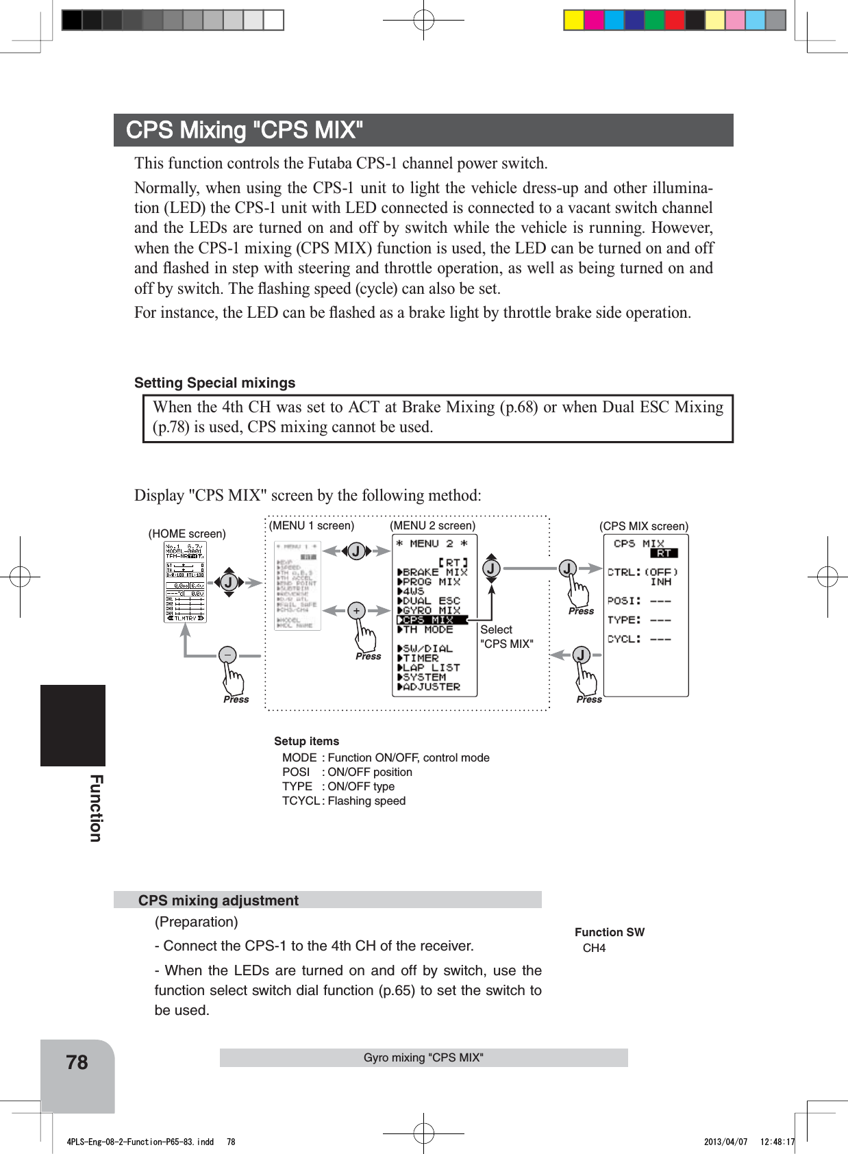 PressPressPress(HOME screen) (MENU 1 screen) (CPS MIX screen)(MENU 2 screen)PressSelect&quot;CPS MIX&quot;78FunctionGyro mixing &quot;CPS MIX&quot;Display &quot;CPS MIX&quot; screen by the following method:This function controls the Futaba CPS-1 channel power switch.Normally, when using the CPS-1 unit to light the vehicle dress-up and other illumina-tion (LED) the CPS-1 unit with LED connected is connected to a vacant switch channel and the LEDs are turned on and off by switch while the vehicle is running. However, when the CPS-1 mixing (CPS MIX) function is used, the LED can be turned on and off DQGÀDVKHGLQVWHSZLWKVWHHULQJDQGWKURWWOHRSHUDWLRQDVZHOODVEHLQJWXUQHGRQDQGRIIE\VZLWFK7KHÀDVKLQJVSHHGF\FOHFDQDOVREHVHW)RULQVWDQFHWKH/(&apos;FDQEHÀDVKHGDVDEUDNHOLJKWE\WKURWWOHEUDNHVLGHRSHUDWLRQCPS Mixing &quot;CPS MIX&quot;When the 4th CH was set to ACT at Brake Mixing (p.68) or when Dual ESC Mixing (p.78) is used, CPS mixing cannot be used.Setting Special mixings (Preparation)- Connect the CPS-1 to the 4th CH of the receiver.- When the LEDs are turned on and off by switch, use the function select switch dial function (p.65) to set the switch to be used. CPS mixing adjustmentFunction SWCH4Setup itemsMODE : Function ON/OFF, control modePOSI : ON/OFF positionTYPE : ON/OFF typeTCYCL : Flashing speed4PLS-Eng-08-2-Function-P65-83.indd   78 2013/04/07   12:48:17